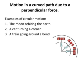 Motion in a curved path due to a
perpendicular force.
Examples of circular motion:
1. The moon orbiting the earth
2. A car turning a corner
3. A train going around a bend
 