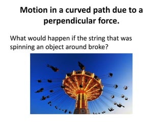 Motion in a curved path due to a
perpendicular force.
What would happen if the string that was
spinning an object around broke?
 