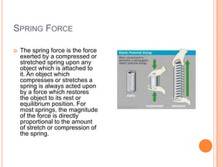 SPRING FORCE
 The spring force is the force
exerted by a compressed or
stretched spring upon any
object which is attached to
it. An object which
compresses or stretches a
spring is always acted upon
by a force which restores
the object to its rest or
equilibrium position. For
most springs, the magnitude
of the force is directly
proportional to the amount
of stretch or compression of
the spring.
 