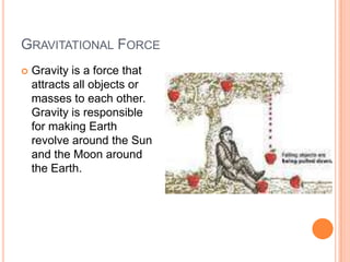 GRAVITATIONAL FORCE
 Gravity is a force that
attracts all objects or
masses to each other.
Gravity is responsible
for making Earth
revolve around the Sun
and the Moon around
the Earth.
 