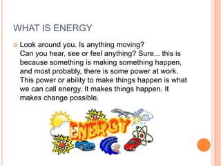 WHAT IS ENERGY
 Look around you. Is anything moving?
Can you hear, see or feel anything? Sure... this is
because something is making something happen,
and most probably, there is some power at work.
This power or ability to make things happen is what
we can call energy. It makes things happen. It
makes change possible.
 