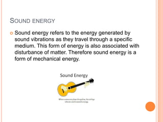 SOUND ENERGY
 Sound energy refers to the energy generated by
sound vibrations as they travel through a specific
medium. This form of energy is also associated with
disturbance of matter. Therefore sound energy is a
form of mechanical energy.
 