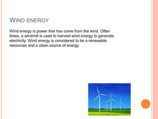WIND ENERGY
Wind energy is power that has come from the wind. Often
times, a windmill is used to harvest wind energy to generate
electricity. Wind energy is considered to be a renewable
resources and a clean source of energy.
 