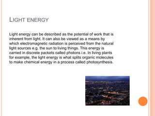 LIGHT ENERGY
Light energy can be described as the potential of work that is
inherent from light. It can also be viewed as a means by
which electromagnetic radiation is perceived from the natural
light sources e.g. the sun to living things. This energy is
carried in discrete packets called photons i.e. In living plants
for example, the light energy is what splits organic molecules
to make chemical energy in a process called photosynthesis.
 