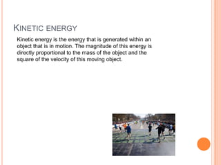 KINETIC ENERGY
Kinetic energy is the energy that is generated within an
object that is in motion. The magnitude of this energy is
directly proportional to the mass of the object and the
square of the velocity of this moving object.
 