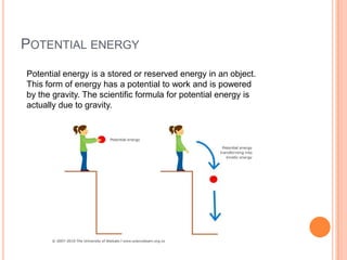 POTENTIAL ENERGY
Potential energy is a stored or reserved energy in an object.
This form of energy has a potential to work and is powered
by the gravity. The scientific formula for potential energy is
actually due to gravity.
 