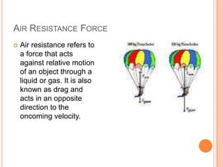 AIR RESISTANCE FORCE
 Air resistance refers to
a force that acts
against relative motion
of an object through a
liquid or gas. It is also
known as drag and
acts in an opposite
direction to the
oncoming velocity.
 