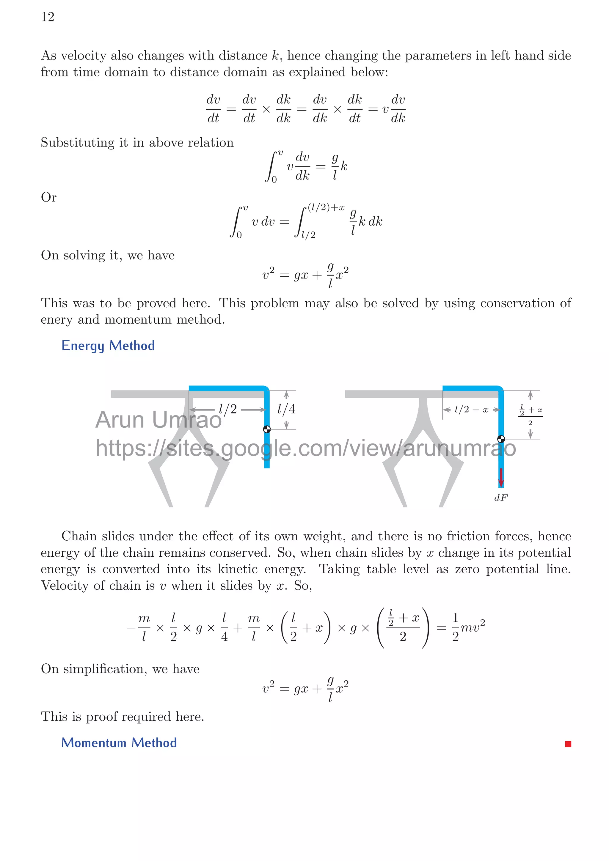 12
As velocity also changes with distance k, hence changing the parameters in left hand side
from time domain to distance domain as explained below:
dv
dt
=
dv
dt
×
dk
dk
=
dv
dk
×
dk
dt
= v
dv
dk
Substituting it in above relation  v
0
v
dv
dk
=
g
l
k
Or  v
0
v dv =
 (l/2)+x
l/2
g
l
k dk
On solving it, we have
v2
= gx +
g
l
x2
This was to be proved here. This problem may also be solved by using conservation of
enery and momentum method.
Energy Method
l/2 l/4 l/2 − x l
2
+ x
2
dF
Chain slides under the eﬀect of its own weight, and there is no friction forces, hence
energy of the chain remains conserved. So, when chain slides by x change in its potential
energy is converted into its kinetic energy. Taking table level as zero potential line.
Velocity of chain is v when it slides by x. So,
−
m
l
×
l
2
× g ×
l
4
+
m
l
×

l
2
+ x

× g ×

l
2 + x
2
	
=
1
2
mv2
On simpliﬁcation, we have
v2
= gx +
g
l
x2
This is proof required here.
Momentum Method
Umrao
mrao
https://sites.google.com/view/arunumrao
://sites.g g w/arunu a
 