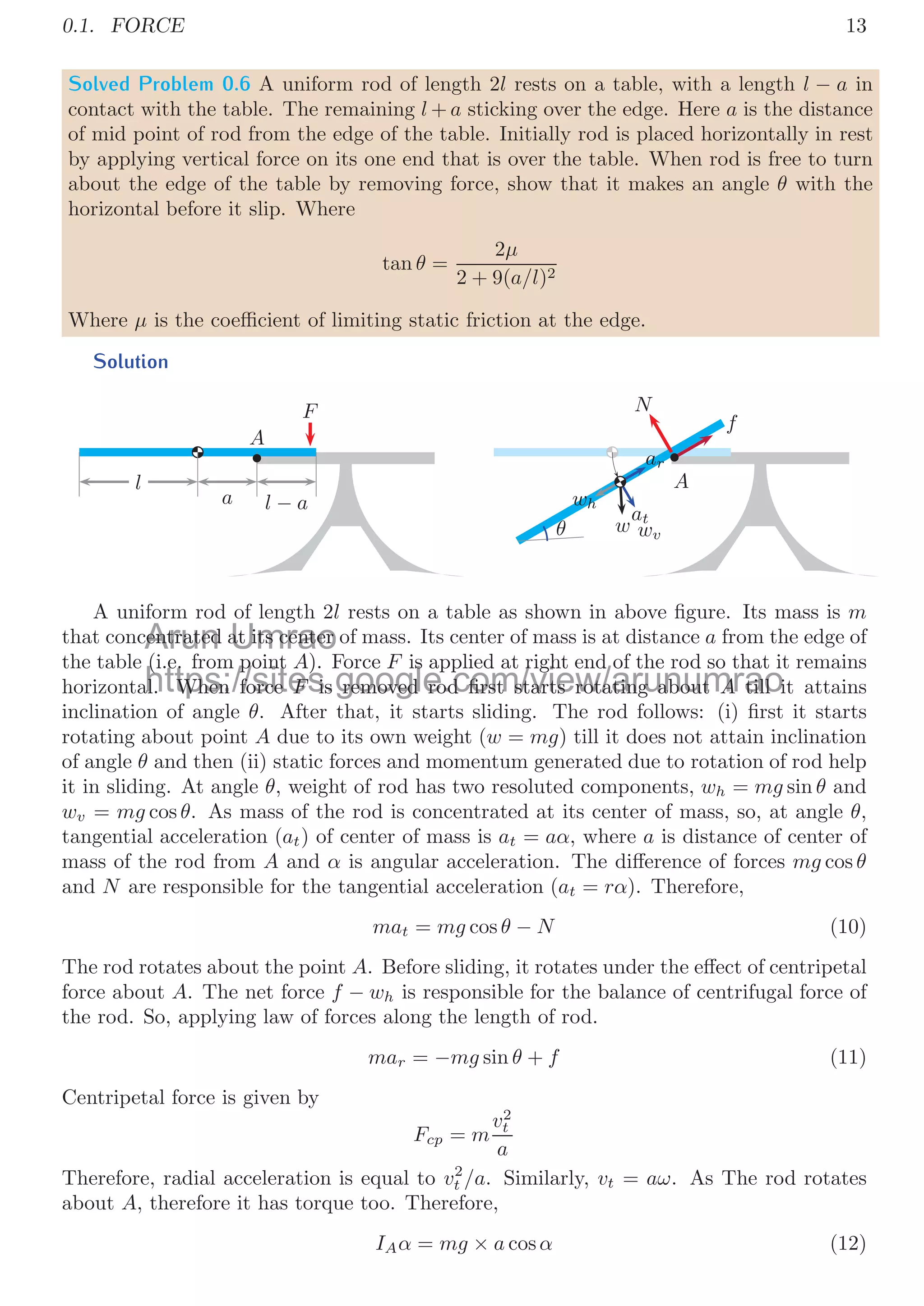 0.1. FORCE 13
Solved Problem 0.6 A uniform rod of length 2l rests on a table, with a length l − a in
contact with the table. The remaining l + a sticking over the edge. Here a is the distance
of mid point of rod from the edge of the table. Initially rod is placed horizontally in rest
by applying vertical force on its one end that is over the table. When rod is free to turn
about the edge of the table by removing force, show that it makes an angle θ with the
horizontal before it slip. Where
tan θ =
2μ
2 + 9(a/l)2
Where μ is the coeﬃcient of limiting static friction at the edge.
Solution
F
l
a l − a
A
f
N
ar
at
wv
w
wh
θ
A
A uniform rod of length 2l rests on a table as shown in above ﬁgure. Its mass is m
that concentrated at its center of mass. Its center of mass is at distance a from the edge of
the table (i.e. from point A). Force F is applied at right end of the rod so that it remains
horizontal. When force F is removed rod ﬁrst starts rotating about A till it attains
inclination of angle θ. After that, it starts sliding. The rod follows: (i) ﬁrst it starts
rotating about point A due to its own weight (w = mg) till it does not attain inclination
of angle θ and then (ii) static forces and momentum generated due to rotation of rod help
it in sliding. At angle θ, weight of rod has two resoluted components, wh = mg sin θ and
wv = mg cos θ. As mass of the rod is concentrated at its center of mass, so, at angle θ,
tangential acceleration (at) of center of mass is at = aα, where a is distance of center of
mass of the rod from A and α is angular acceleration. The diﬀerence of forces mg cos θ
and N are responsible for the tangential acceleration (at = rα). Therefore,
mat = mg cos θ − N (10)
The rod rotates about the point A. Before sliding, it rotates under the eﬀect of centripetal
force about A. The net force f − wh is responsible for the balance of centrifugal force of
the rod. So, applying law of forces along the length of rod.
mar = −mg sin θ + f (11)
Centripetal force is given by
Fcp = m
v2
t
a
Therefore, radial acceleration is equal to v2
t /a. Similarly, vt = aω. As The rod rotates
about A, therefore it has torque too. Therefore,
IAα = mg × a cosα (12)
Arun
centrated
entrated Umrao
at its center
at its center
https://sites.google.com/view/arunumrao
(i.e. from point
(i.e. from point A). Force
) F is applied at right end of the rod so that it
s applied at right end of the rod so that
al. When force
al. When force F
F is removed rod ﬁrst starts rotating about
is removed rod ﬁrst starts rotating about A
A till i
till i
 