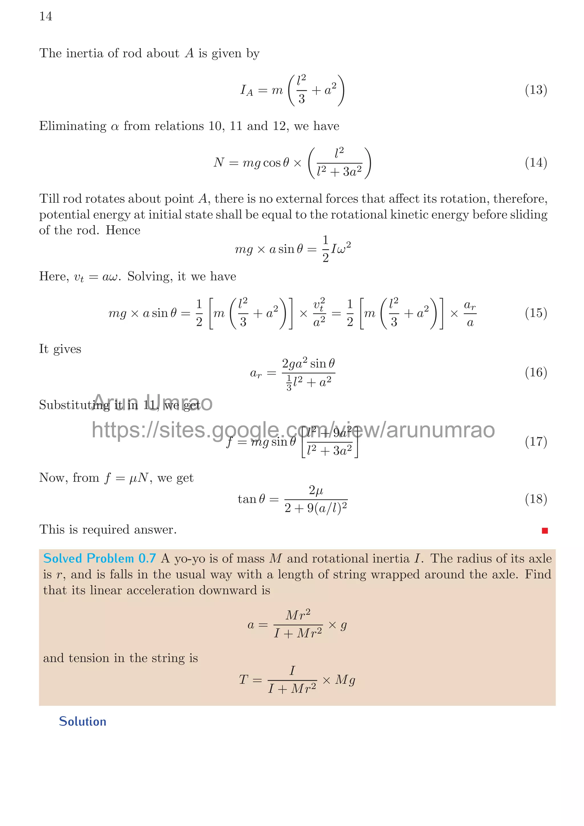 14
The inertia of rod about A is given by
IA = m

l2
3
+ a2

(13)
Eliminating α from relations 10, 11 and 12, we have
N = mg cos θ ×

l2
l2 + 3a2

(14)
Till rod rotates about point A, there is no external forces that aﬀect its rotation, therefore,
potential energy at initial state shall be equal to the rotational kinetic energy before sliding
of the rod. Hence
mg × a sin θ =
1
2
Iω2
Here, vt = aω. Solving, it we have
mg × a sin θ =
1
2


m

l2
3
+ a2

×
v2
t
a2
=
1
2


m

l2
3
+ a2

×
ar
a
(15)
It gives
ar =
2ga2
sin θ
1
3 l2 + a2
(16)
Substituting it in 11, we get
f = mg sin θ


l2
+ 9a2
l2 + 3a2

(17)
Now, from f = μN, we get
tan θ =
2μ
2 + 9(a/l)2
(18)
This is required answer.
Solved Problem 0.7 A yo-yo is of mass M and rotational inertia I. The radius of its axle
is r, and is falls in the usual way with a length of string wrapped around the axle. Find
that its linear acceleration downward is
a =
Mr2
I + Mr2
× g
and tension in the string is
T =
I
I + Mr2
× Mg
Solution
Arun
ting it in
ting it in Umrao
11, we get
11, we get
https://sites.google.com/view/arunumrao
f
f = mg
m sin
i θ
θ




l
l2
2
+ 9
+ 9a
a2
2


 