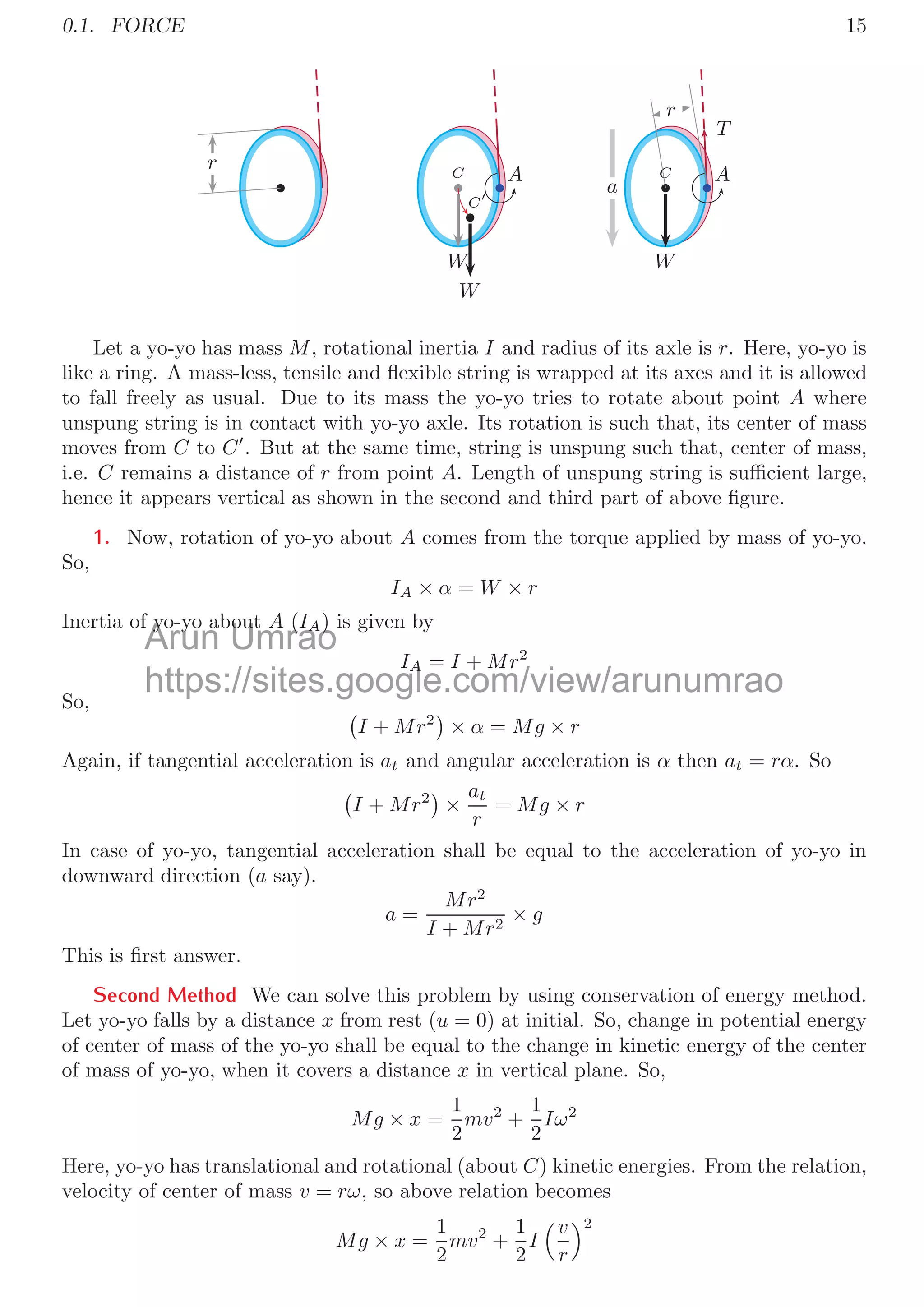 0.1. FORCE 15
r C
C
A
W
W
T
C
r
A
W
a
Let a yo-yo has mass M, rotational inertia I and radius of its axle is r. Here, yo-yo is
like a ring. A mass-less, tensile and ﬂexible string is wrapped at its axes and it is allowed
to fall freely as usual. Due to its mass the yo-yo tries to rotate about point A where
unspung string is in contact with yo-yo axle. Its rotation is such that, its center of mass
moves from C to C
. But at the same time, string is unspung such that, center of mass,
i.e. C remains a distance of r from point A. Length of unspung string is suﬃcient large,
hence it appears vertical as shown in the second and third part of above ﬁgure.
1. Now, rotation of yo-yo about A comes from the torque applied by mass of yo-yo.
So,
IA × α = W × r
Inertia of yo-yo about A (IA) is given by
IA = I + Mr2
So,  