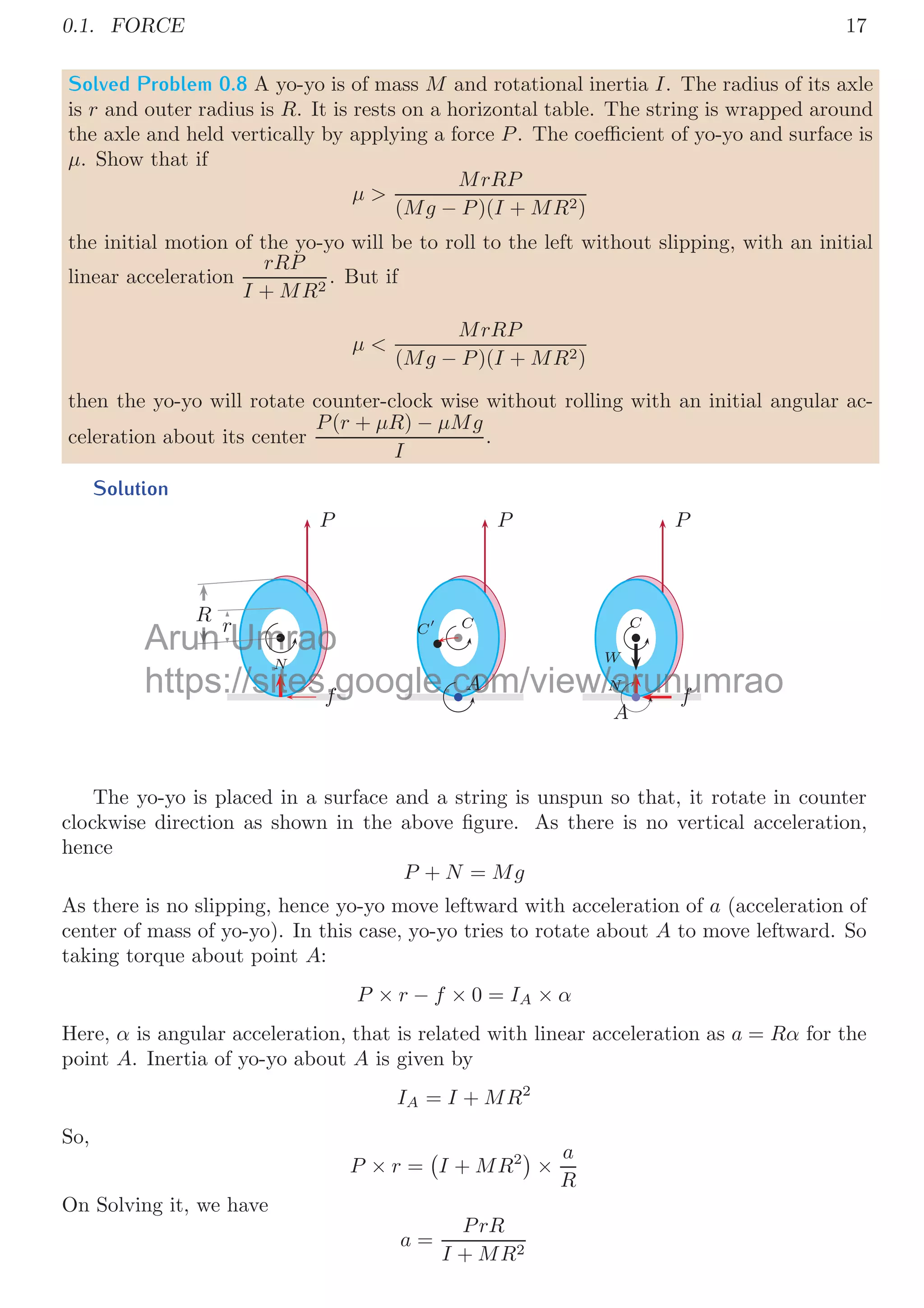 I + Mr2

×
at
r
= Mg × r
In case of yo-yo, tangential acceleration shall be equal to the acceleration of yo-yo in
downward direction (a say).
a =
Mr2
I + Mr2
× g
This is ﬁrst answer.
Second Method We can solve this problem by using conservation of energy method.
Let yo-yo falls by a distance x from rest (u = 0) at initial. So, change in potential energy
of center of mass of the yo-yo shall be equal to the change in kinetic energy of the center
of mass of yo-yo, when it covers a distance x in vertical plane. So,
Mg × x =
1
2
mv2
+
1
2
Iω2
Here, yo-yo has translational and rotational (about C) kinetic energies. From the relation,
velocity of center of mass v = rω, so above relation becomes
Mg × x =
1
2
mv2
+
1
2
I
v
r
2
Arun
f yo-yo ab
yo-yo a
Umrao
out
out A (
(IA
A
I )
)
https://sites.google.com/view/arunumrao
IA
A
I I + Mr
 