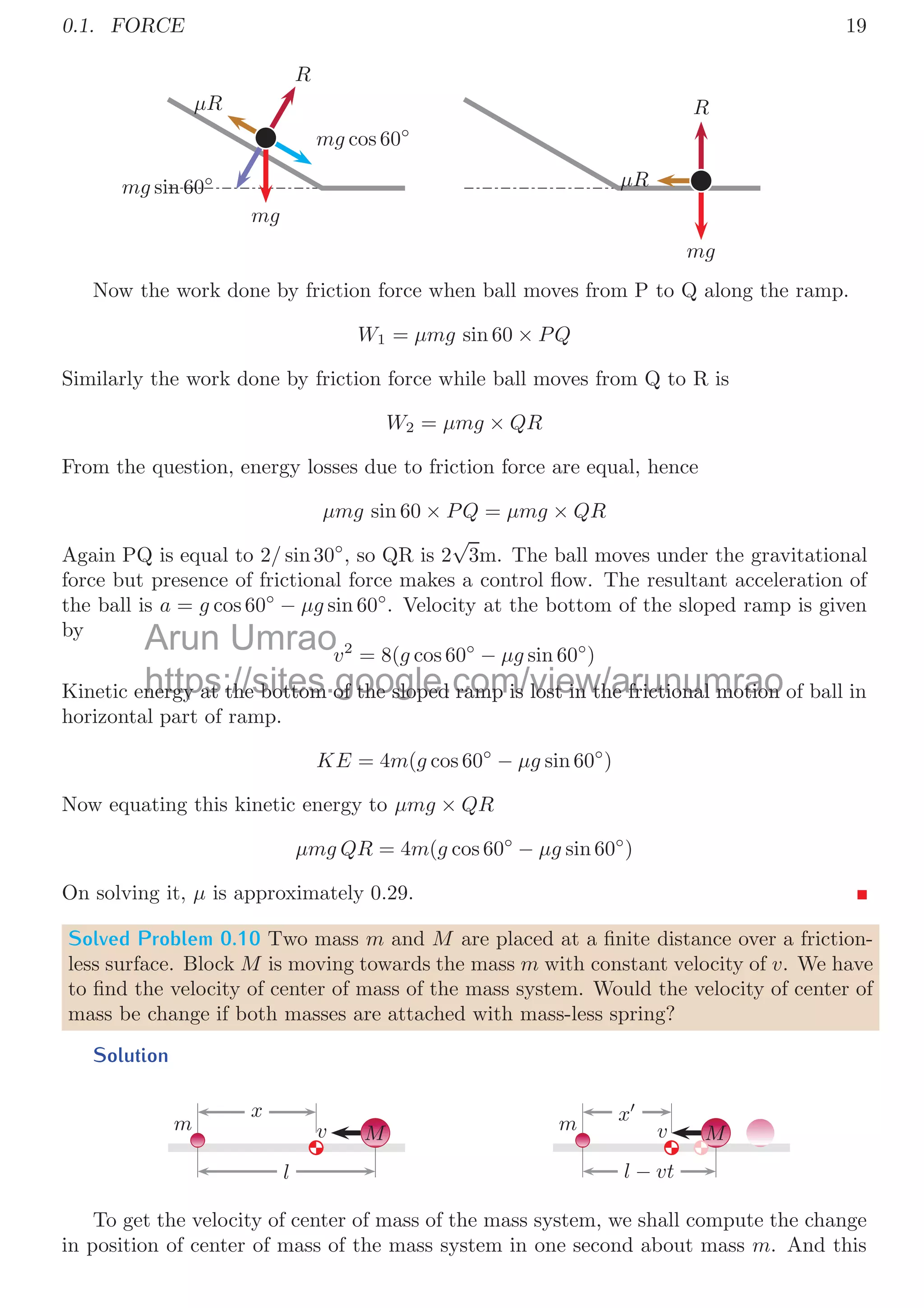 0.1. FORCE 17
Solved Problem 0.8 A yo-yo is of mass M and rotational inertia I. The radius of its axle
is r and outer radius is R. It is rests on a horizontal table. The string is wrapped around
the axle and held vertically by applying a force P. The coeﬃcient of yo-yo and surface is
μ. Show that if
μ 
MrRP
(Mg − P)(I + MR2)
the initial motion of the yo-yo will be to roll to the left without slipping, with an initial
linear acceleration
rRP
I + MR2
. But if
μ 
MrRP
(Mg − P)(I + MR2)
then the yo-yo will rotate counter-clock wise without rolling with an initial angular ac-
celeration about its center
P(r + μR) − μMg
I
.
Solution
P
r
R
N
f
P
C
C

A
P
C
N
f
A
W
The yo-yo is placed in a surface and a string is unspun so that, it rotate in counter
clockwise direction as shown in the above ﬁgure. As there is no vertical acceleration,
hence
P + N = Mg
As there is no slipping, hence yo-yo move leftward with acceleration of a (acceleration of
center of mass of yo-yo). In this case, yo-yo tries to rotate about A to move leftward. So
taking torque about point A:
P × r − f × 0 = IA × α
Here, α is angular acceleration, that is related with linear acceleration as a = Rα for the
point A. Inertia of yo-yo about A is given by
IA = I + MR2
So,
P × r =
 