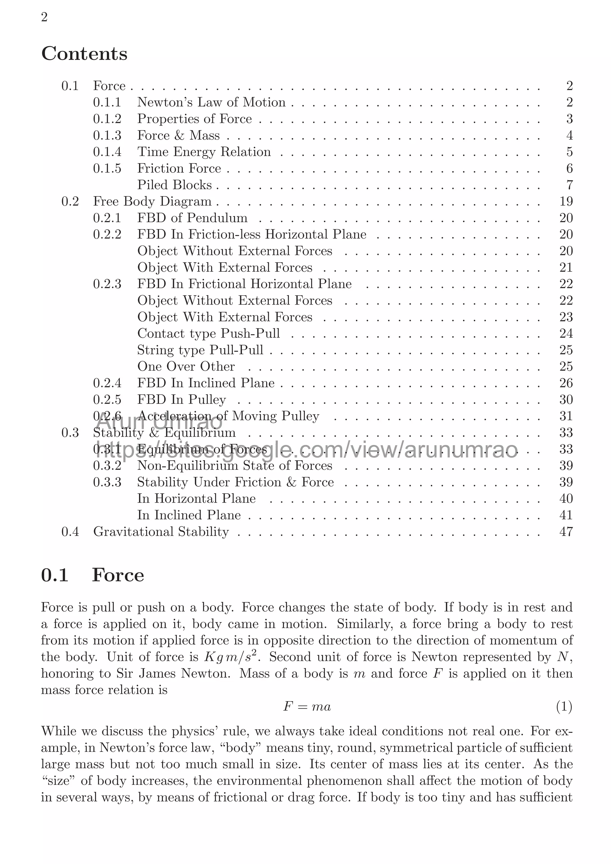 2
Contents
0.1 Force . . . . . . . . . . . . . . . . . . . . . . . . . . . . . . . . . . . . . . . 2
0.1.1 Newton’s Law of Motion . . . . . . . . . . . . . . . . . . . . . . . . 2
0.1.2 Properties of Force . . . . . . . . . . . . . . . . . . . . . . . . . . . 3
0.1.3 Force & Mass . . . . . . . . . . . . . . . . . . . . . . . . . . . . . . 4
0.1.4 Time Energy Relation . . . . . . . . . . . . . . . . . . . . . . . . . 5
0.1.5 Friction Force . . . . . . . . . . . . . . . . . . . . . . . . . . . . . . 6
Piled Blocks . . . . . . . . . . . . . . . . . . . . . . . . . . . . . . . 7
0.2 Free Body Diagram . . . . . . . . . . . . . . . . . . . . . . . . . . . . . . . 19
0.2.1 FBD of Pendulum . . . . . . . . . . . . . . . . . . . . . . . . . . . 20
0.2.2 FBD In Friction-less Horizontal Plane . . . . . . . . . . . . . . . . 20
Object Without External Forces . . . . . . . . . . . . . . . . . . . 20
Object With External Forces . . . . . . . . . . . . . . . . . . . . . 21
0.2.3 FBD In Frictional Horizontal Plane . . . . . . . . . . . . . . . . . 22
Object Without External Forces . . . . . . . . . . . . . . . . . . . 22
Object With External Forces . . . . . . . . . . . . . . . . . . . . . 23
Contact type Push-Pull . . . . . . . . . . . . . . . . . . . . . . . . 24
String type Pull-Pull . . . . . . . . . . . . . . . . . . . . . . . . . . 25
One Over Other . . . . . . . . . . . . . . . . . . . . . . . . . . . . 25
0.2.4 FBD In Inclined Plane . . . . . . . . . . . . . . . . . . . . . . . . . 26
0.2.5 FBD In Pulley . . . . . . . . . . . . . . . . . . . . . . . . . . . . . 30
0.2.6 Acceleration of Moving Pulley . . . . . . . . . . . . . . . . . . . . 31
0.3 Stability & Equilibrium . . . . . . . . . . . . . . . . . . . . . . . . . . . . 33
0.3.1 Equilibrium of Forces . . . . . . . . . . . . . . . . . . . . . . . . . 33
0.3.2 Non-Equilibrium State of Forces . . . . . . . . . . . . . . . . . . . 39
0.3.3 Stability Under Friction & Force . . . . . . . . . . . . . . . . . . . 39
In Horizontal Plane . . . . . . . . . . . . . . . . . . . . . . . . . . 40
In Inclined Plane . . . . . . . . . . . . . . . . . . . . . . . . . . . . 41
0.4 Gravitational Stability . . . . . . . . . . . . . . . . . . . . . . . . . . . . . 47
0.1 Force
Force is pull or push on a body. Force changes the state of body. If body is in rest and
a force is applied on it, body came in motion. Similarly, a force bring a body to rest
from its motion if applied force is in opposite direction to the direction of momentum of
the body. Unit of force is Kg m/s2
. Second unit of force is Newton represented by N,
honoring to Sir James Newton. Mass of a body is m and force F is applied on it then
mass force relation is
F = ma (1)
While we discuss the physics’ rule, we always take ideal conditions not real one. For ex-
ample, in Newton’s force law, “body” means tiny, round, symmetrical particle of suﬃcient
large mass but not too much small in size. Its center of mass lies at its center. As the
“size” of body increases, the environmental phenomenon shall aﬀect the motion of body
in several ways, by means of frictional or drag force. If body is too tiny and has suﬃcient
Arun
0.2.6 A
0.2.6 A
St bilit
St bilit
Umrao
celeration o
celeration o
& E ilib i
& E ilib i
https://sites.google.com/view/arunumrao
0.3.1 Equilibrium of Forces . . . . . . . . . . . . . . . . . . . . . . .
0.3.1 Equilibrium of Forces . . . . . . . . . . . . . . . . . . . . . . .
0 3 2 N E ilib i St t f F
N E ilib i St t
 