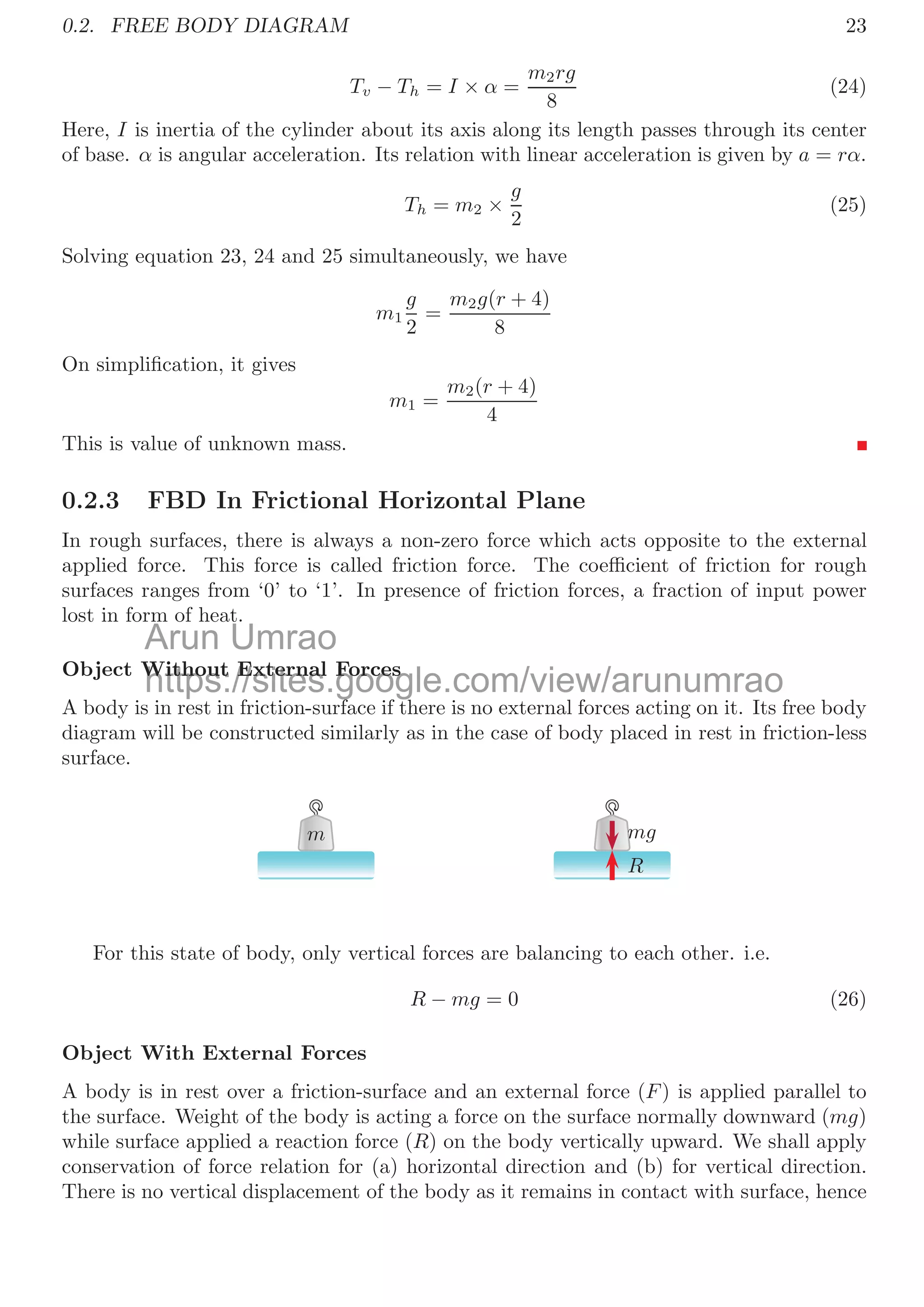 20
change will equal to the velocity of center of mass as mass M is moving with constant
velocity. So,
x =
m × 0 − M × l
m + M
and
x
=
m × 0 − M × (l − v)
m + M
Here, displacement of mass M in one second is v × 1 = v. Now, change in the position of
center of mass in one second is x − x
and it is also equal to the velocity of the center of
mass.
v
=
−M × l
m + M
−
−M × (l − v)
m + M
Or
v
=
−Mv
m + M
The center of mass shall shift leftward at the speed v
given by above relation. If both
masses are attached with mass-less spring then there is no eﬀect of mass of the spring
but due its elasticity, there may be two conditions:
1. If spring is elongated and it is contracting to its original length, then there is
additional force acting on the mass M in the same direction of its velocity. It shall
increase the velocity of mass M, therefore, center of mass shall move leftward faster than
v
.
2. If spring is compressing then there is retarding force acting on the mass M in
the opposite direction of its velocity. It shall decrease the velocity of mass M, therefore,
center of mass shall move leftward slower than v
.
0.2 Free Body Diagram
Free body diagram is graphic representation of all forces, either dynamic or static acting
in a body.
0.2.1 FBD of Pendulum
A simple pendulum consists a heavy bob and strong, elastic and non stretchable string.
Pendulum is hanged from fulcrum. Bob weight is vertically downward while tension in
string acts vertically upward balancing to each other.
T
mg
Figure 1: FBD of a simple pendulum.
Arun Umrao
https://sites.google.com/view/arunumrao
f spring is compressing then there is retarding force acting on the m
f spring is compressing then there is retarding force acting on the m
site direction of its velocity. It shall decrease the velocity of mass
site direction of its velocity. It shall decrease the velocity of mass M
M, t
t
 