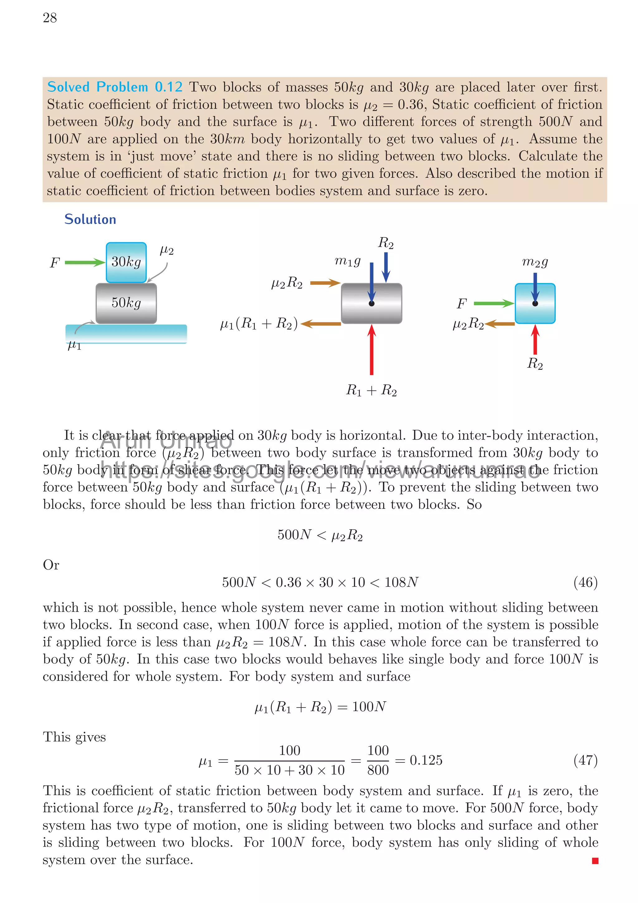 0.2. FREE BODY DIAGRAM 25
When F  f If externally applied force (F) is greater than the friction force (f) then
F − μR  0 (31)
And in this case body is in dynamic state. It means body is moving relatively to the
horizontal surface. For this condition, coeﬃcient of friction is called dynamic coeﬃcient
of the friction (μd) for the given pair of surfaces. Body acquires an acceleration a and
the net force is given by product of mass of object (m) and its acceleration a. i.e.
F − μR = ma (32)
Contact type Push-Pull
Two blocks are placed in contact over a plane. A horizontal force is applied on the mass
m1. The coeﬃcients of friction are diﬀerent for two masses and depend on the surfaces in
contact of the two blocks. In block m1, mass force m1g is balanced by reaction R1. The
net force along the surface of plane is
F − μ1R1 (33)
m1 m2
F
μ1
μ2
R1
m1g
F
μ1R1
F − μ1R1
R2
m2g
F − μ1R1
μ2R2
Figure 5: FBD of two body mass system in frictional horizontal plane surface at forced
state in Push-Pull condition.
This net force is passes to second mass m2 as action reaction forces between the
surfaces of mass m1 and m2. In mass m2, mass force m2g is balanced by reaction R2.
Net horizontal force is
F − μ1R1 − μ2R2 (34)
This is the net force that will displaced both objects right ward. If so, the acceleration
of the system is
F − μ1R1 − μ2R2 = (m1 + m2) × a (35)
String type Pull-Pull
Two blocks are placed over a plane and they are connected with a string. A horizontal
force is applied on the mass m2. The coeﬃcients of frictions are diﬀerent for two masses
Arun Umrao
https://sites.google.com/view/arunumrao
p
p
p
p
p
p
p
p
p
p
p
p
p
p
p
p
p
p
p
p
p
p
p
p
p
p
p
p
p
p
p
p
p
p
p
ps
ttps
https
https
https
https
https
https
https
https
https
https
https
https
https
http
http
https
s //s e
s //s te
s://site
s://site
s://site
s://site
s://site
s://site
s://site
s://site
s://site
s://site
s://site
s://site
s://site
s://site
s://site
s://site μ
μ2
co
o
μ1 1
mrao
mrao
mrao
mrao
mrao
mrao
mrao
mrao
mrao
mrao
mrao
mrao
mrao
mrao
mrao
mrao
mrao
mrao
mrao
mrao
mrao
mrao
mrao
mrao
mrao
mrao
mrao
mrao
mrao
mrao
mrao
mrao
mrao
mrao
mrao
mrao
mrao
mrao
mrao
mrao
mrao
mrao
mrao
mrao
mrao
mrao
mrao
mrao
mrao
mrao
mrao
mrao
mrao
mrao
mrao
mrao
mrao
mrao
mrao
mrao
mrao
mrao
mrao
mrao
mrao
mrao
mrao
mrao
mrao
umrao
ra
μ
μ1 1
un
nu
μ
μ2
2R
R2
2
 