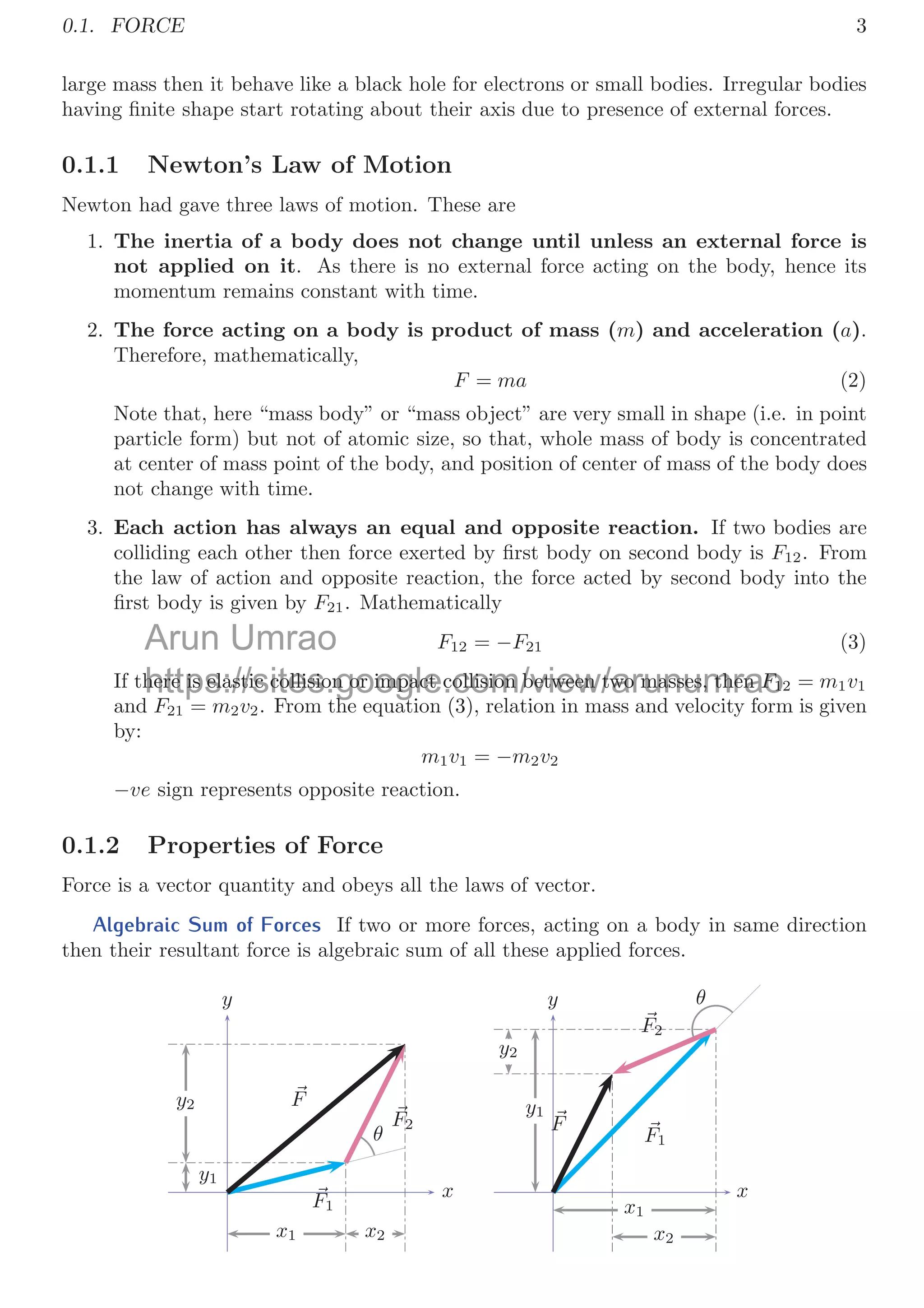 0.1. FORCE 3
large mass then it behave like a black hole for electrons or small bodies. Irregular bodies
having ﬁnite shape start rotating about their axis due to presence of external forces.
0.1.1 Newton’s Law of Motion
Newton had gave three laws of motion. These are
1. The inertia of a body does not change until unless an external force is
not applied on it. As there is no external force acting on the body, hence its
momentum remains constant with time.
2. The force acting on a body is product of mass (m) and acceleration (a).
Therefore, mathematically,
F = ma (2)
Note that, here “mass body” or “mass object” are very small in shape (i.e. in point
particle form) but not of atomic size, so that, whole mass of body is concentrated
at center of mass point of the body, and position of center of mass of the body does
not change with time.
3. Each action has always an equal and opposite reaction. If two bodies are
colliding each other then force exerted by ﬁrst body on second body is F12. From
the law of action and opposite reaction, the force acted by second body into the
ﬁrst body is given by F21. Mathematically
F12 = −F21 (3)
If there is elastic collision or impact collision between two masses, then F12 = m1v1
and F21 = m2v2. From the equation (3), relation in mass and velocity form is given
by:
m1v1 = −m2v2
−ve sign represents opposite reaction.
0.1.2 Properties of Force
Force is a vector quantity and obeys all the laws of vector.
Algebraic Sum of Forces If two or more forces, acting on a body in same direction
then their resultant force is algebraic sum of all these applied forces.
x1 x2
y1
y2
x
y

F1

F2

F
θ
x1
x2
y1
y2
x
y

F1

F2

F
θ
Arun Umrao
https://sites.google.com/view/arunumrao
here is elastic collision or impact collision between two masses, then
here is elastic collision or impact collision between two masses, then F
F1
1
F
F F th ti (3) l ti i d l it f
h t
 