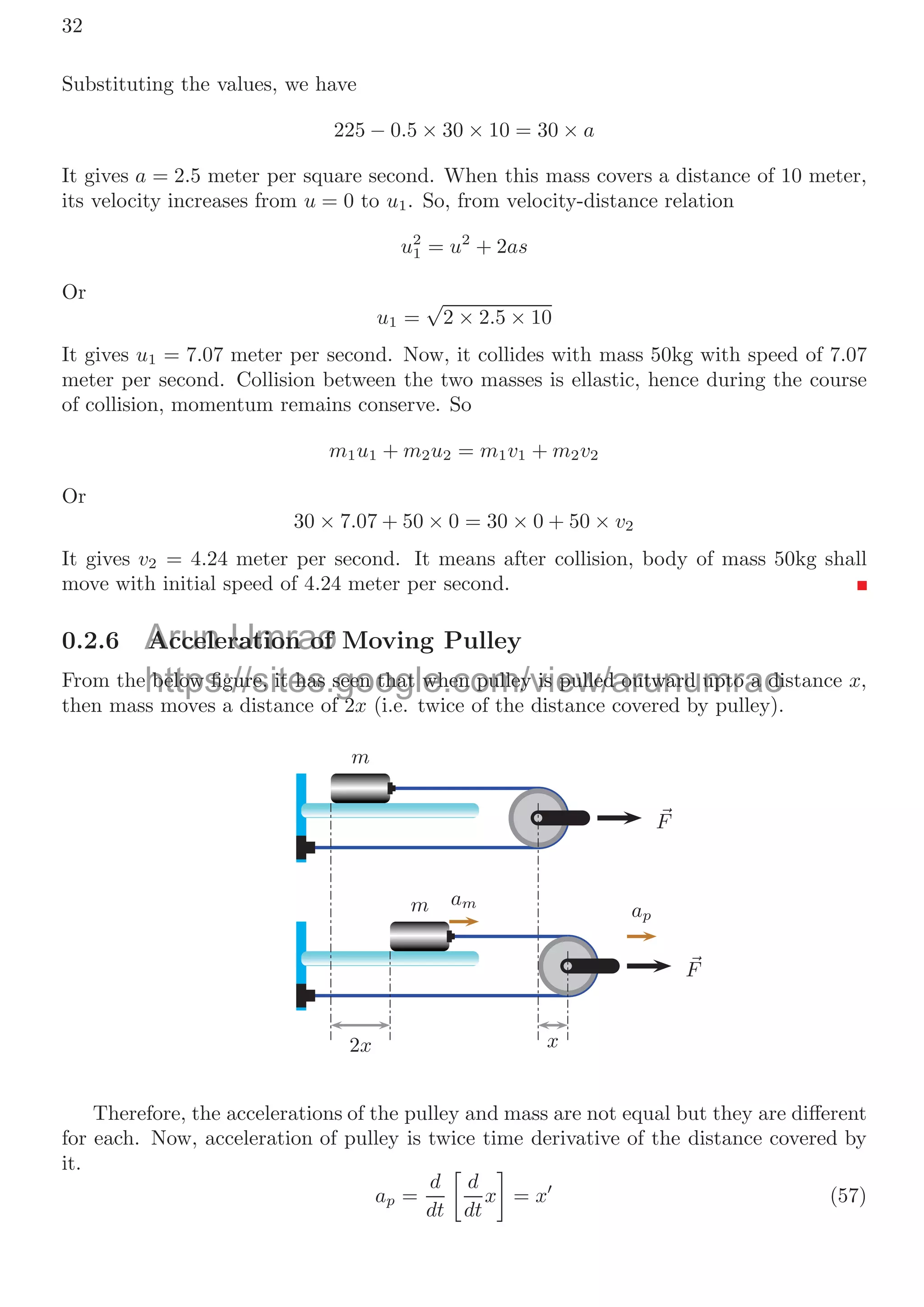 0.2. FREE BODY DIAGRAM 29
Solved Problem 0.13 Two blocks of masses 30kg and 50kg are placed ﬁrst over later
respectively in friction-less surface. Static coeﬃcient of friction between two blocks is
μ = 0.36. A force of strength 500N is applied horizontally on the 30km block that is at
left edge of 50kg block. If length of 50kg block is 5m, then ﬁnd the time after which 30kg
block leaves the surface of 50kg block.
Solution
50kg
30kg
F
μ
l
50kg
30kg
a1
a2
The force that is transferred to lower block is the friction force between two blocks.
The maximum friction force that can be transferred to lower block is
Ff = 30 × 10 × 0.36 = 108N (48)
As this force is less than the applied force, there is sliding between two blocks. The
friction force tries to accelerate to lower block and rest of force will accelerate to upper
block. So Accelerations of upper and lower blocks are
a1 =
500 − 108
30
= 13.07m/s2
a2 =
108
50
= 2.16m/s2
The relative sliding acceleration a is a1 −a2(both accelerations are in same direction) and
its numerical value is a = 10.91m/s2
. Now the time taken by the block of 30kg to leave
the surface of length of 5m of lower block is
5 = 0 +
1
2
× 10.91 × t2
(49)
on solving it
t = 0.96s (50)
After 0.96s, upper block would leave the surface of lower block.
Solved Problem 0.14 Two blocks of mass m1 and m2 are put on a friction-less level surface
as shown in the ﬁgure below. The static coeﬃcient of friction between the two blocks is
μ. A force 
F acts on the top block m2. When the force 
F is small, the two blocks move
together. Find the magnitude of the force 
F above which the block m2 starts to slide
relative to the block m1.
Solution
o Acceler
A
Umrao
tions of upp
tio
https://sites.google.com/view/arunumrao
a
a1
1 =
=
ogle c
30
30
=
= 13
13.
.07
07m/s
m/s2
 