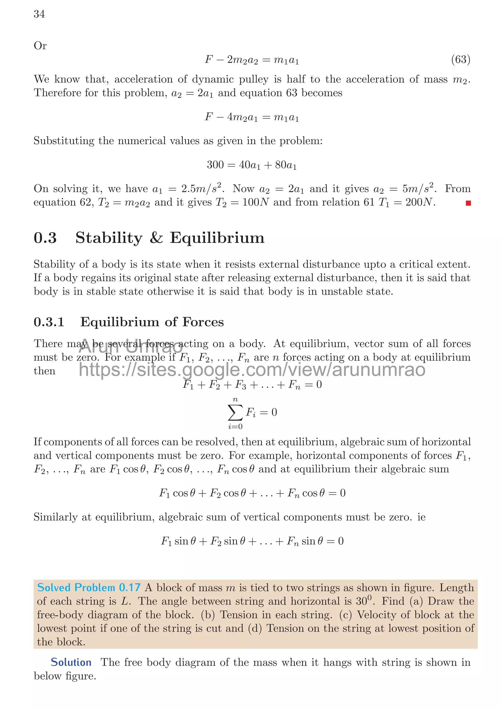 0.2. FREE BODY DIAGRAM 31
m1 m2
m1g
T1
m2g
T2
T
T1 T2
Figure 9: FBD of pulley system.
At equilibrium, tension balances the weight of the masses via string, hence tension
throughout the string is same and mathematically
T1 = T2 (54)
If m1  m2 then mass m1 will move downward and there is an acceleration in the direction
of motion of the mass m1. Now the acceleration is
m1g − T = m1a (55)
Similarly for mass m2, acceleration is
T − m2g = m2a (56)
Solved Problem 0.15 30kg and 50kg bodies are placed in two diﬀerent surfaces of diﬀerent
coeﬃcients of frictions 0.5 and μ. Both surfaces are in the same elevation and distance
between two object is 10m. Assume 50kg body is at the edge of beginning of second
surface. A force of strength 225N is applied horizontally on the 30kg body. The body
moves and collides elastically with 50kg body and came to rest. Find the initial velocity
of the 50kg body.
Solution
μ = 0.5 μ
30kg
200N
50kg
f
w
10m
30kg body is placed in frictional surface. A friction force will act between the surfaces
in contact in the opposite direction to the direction of externally applied force. The net
force towards rightward shall accelerate 30kg body with acceleration a. So,
F − μmg = ma
Arun
for mass
for mas Umrao
m
m2
2, accelera
, acceler
https://sites.google.com/view/arunumrao
T
T −
− m
m2
2g
g =
= m
m2
2a
a
 