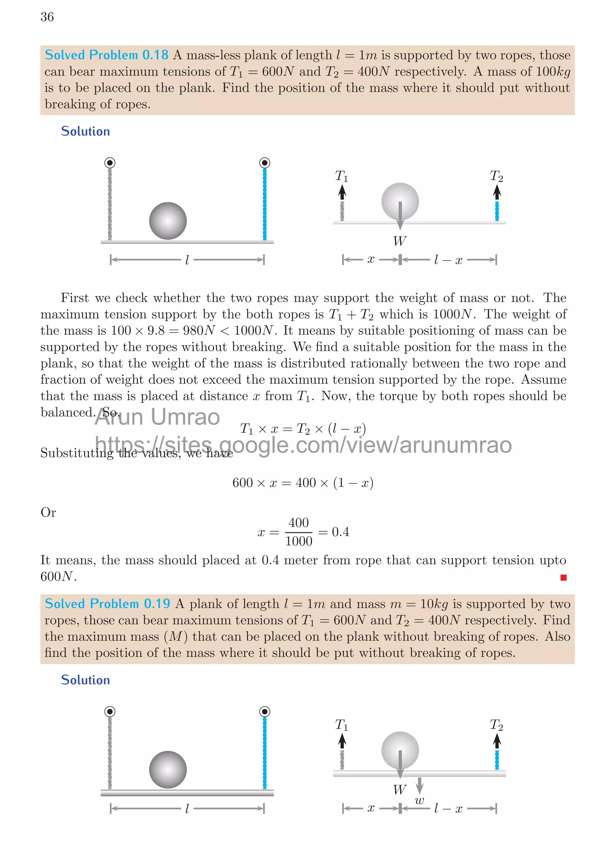 0.2. FREE BODY DIAGRAM 33
Similarly, acceleration of mass is twice time derivative of the distance covered by it.
am =
d
dt


d
dt
2x

= 2x
(58)
The ratio of accelerations is
ap
am
=
x
2x
=
1
2
(59)
It shows that, acceleration of mass is double to the acceleration of pulley.
Solved Problem 0.16 Assume a mass-less and friction-less pulley that can rotate about
its axis as shown in below ﬁgure. A mass-less chord is ﬁxed at its one end and it is passed
over to the pulley and connected to a mass of 20kg. The hook of pulley is connected to
another mass of 40kg by a chord. This mass is pulled by a force of 300N horizontally.
Find (a) accelerations of the masses, (b) Tensions in each of the chords.
Solution
m2 a2
T2
T2
T1

F
m1 a1
In this problem, there are three free body diagrams for (a) large mass, (b) small mass
and (c) pulley as shown below:
m2 a2
T2
T2
T2
T1 T1

F
m1 a1
Using the free body diagrams as shown above, and applying the relations of force-
equilibrium conditions, for large mass, pulley and small mass respectively. We have
F − T1 = m1a1 (60)
T1 = 2T2 (61)
T2 = m2a2 (62)
From equations 60 and 61, we have
F − 2T2 = m1a1
Arun Umrao
U
https://sites.google.com/view/arunumrao
//sites google com/view/arunum
 