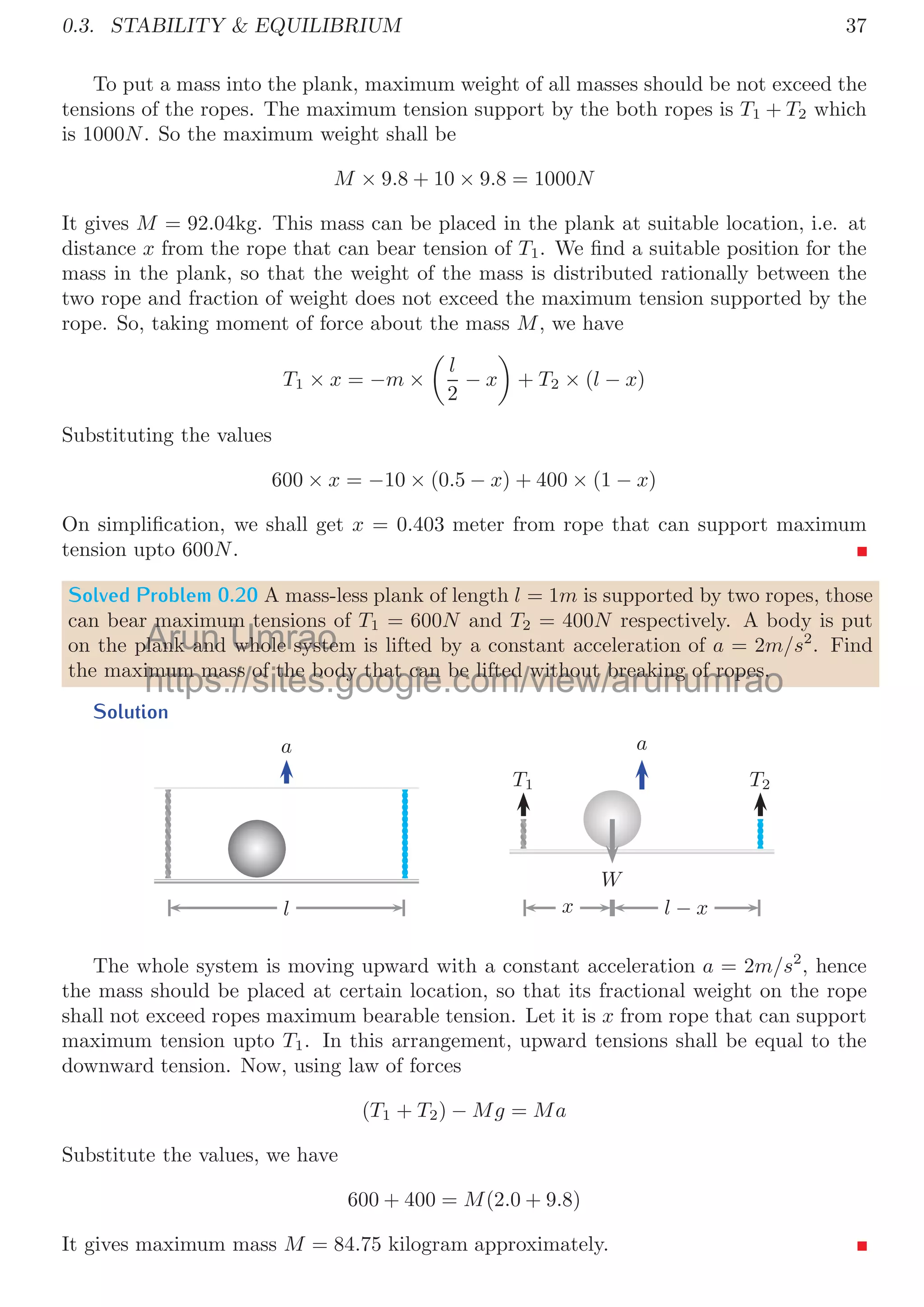 34
Or
F − 2m2a2 = m1a1 (63)
We know that, acceleration of dynamic pulley is half to the acceleration of mass m2.
Therefore for this problem, a2 = 2a1 and equation 63 becomes
F − 4m2a1 = m1a1
Substituting the numerical values as given in the problem:
300 = 40a1 + 80a1
On solving it, we have a1 = 2.5m/s2
. Now a2 = 2a1 and it gives a2 = 5m/s2
. From
equation 62, T2 = m2a2 and it gives T2 = 100N and from relation 61 T1 = 200N.
0.3 Stability  Equilibrium
Stability of a body is its state when it resists external disturbance upto a critical extent.
If a body regains its original state after releasing external disturbance, then it is said that
body is in stable state otherwise it is said that body is in unstable state.
0.3.1 Equilibrium of Forces
There may be several forces acting on a body. At equilibrium, vector sum of all forces
must be zero. For example if F1, F2, . . ., Fn are n forces acting on a body at equilibrium
then
F1 + F2 + F3 + . . . + Fn = 0
n

i=0
Fi = 0
If components of all forces can be resolved, then at equilibrium, algebraic sum of horizontal
and vertical components must be zero. For example, horizontal components of forces F1,
F2, . . ., Fn are F1 cos θ, F2 cos θ, . . ., Fn cos θ and at equilibrium their algebraic sum
F1 cos θ + F2 cos θ + . . . + Fn cos θ = 0
Similarly at equilibrium, algebraic sum of vertical components must be zero. ie
F1 sin θ + F2 sin θ + . . . + Fn sin θ = 0
Solved Problem 0.17 A block of mass m is tied to two strings as shown in ﬁgure. Length
of each string is L. The angle between string and horizontal is 300
. Find (a) Draw the
free-body diagram of the block. (b) Tension in each string. (c) Velocity of block at the
lowest point if one of the string is cut and (d) Tension on the string at lowest position of
the block.
Solution The free body diagram of the mass when it hangs with string is shown in
below ﬁgure.
Arun
ay be sev
ay be sevUmrao
eral forces a
eral forces a
l f
l
https://sites.google.com/view/arunumrao
p
p 1, 2, , n g y q
 