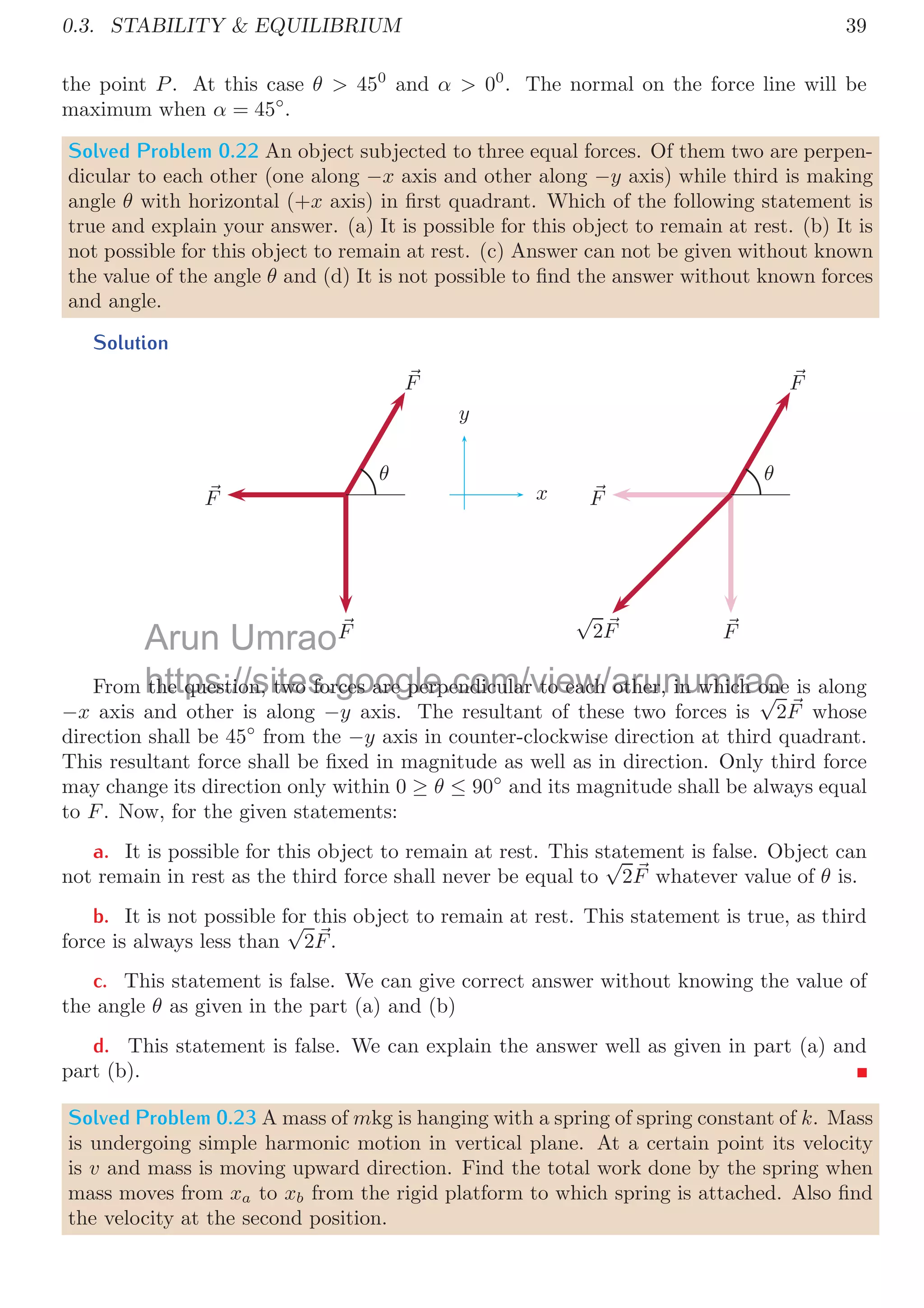 36
Solved Problem 0.18 A mass-less plank of length l = 1m is supported by two ropes, those
can bear maximum tensions of T1 = 600N and T2 = 400N respectively. A mass of 100kg
is to be placed on the plank. Find the position of the mass where it should put without
breaking of ropes.
Solution
l
T1 T2
x l − x
W
First we check whether the two ropes may support the weight of mass or not. The
maximum tension support by the both ropes is T1 + T2 which is 1000N. The weight of
the mass is 100 × 9.8 = 980N  1000N. It means by suitable positioning of mass can be
supported by the ropes without breaking. We ﬁnd a suitable position for the mass in the
plank, so that the weight of the mass is distributed rationally between the two rope and
fraction of weight does not exceed the maximum tension supported by the rope. Assume
that the mass is placed at distance x from T1. Now, the torque by both ropes should be
balanced. So,
T1 × x = T2 × (l − x)
Substituting the values, we have
600 × x = 400 × (1 − x)
Or
x =
400
1000
= 0.4
It means, the mass should placed at 0.4 meter from rope that can support tension upto
600N.
Solved Problem 0.19 A plank of length l = 1m and mass m = 10kg is supported by two
ropes, those can bear maximum tensions of T1 = 600N and T2 = 400N respectively. Find
the maximum mass (M) that can be placed on the plank without breaking of ropes. Also
ﬁnd the position of the mass where it should be put without breaking of ropes.
Solution
l
T1 T2
x l − x
W
w
Arun
. So,
So,
Umrao
https://sites.google.com/view/arunumrao
( )
ing the values, we have
ing the values, we have
 