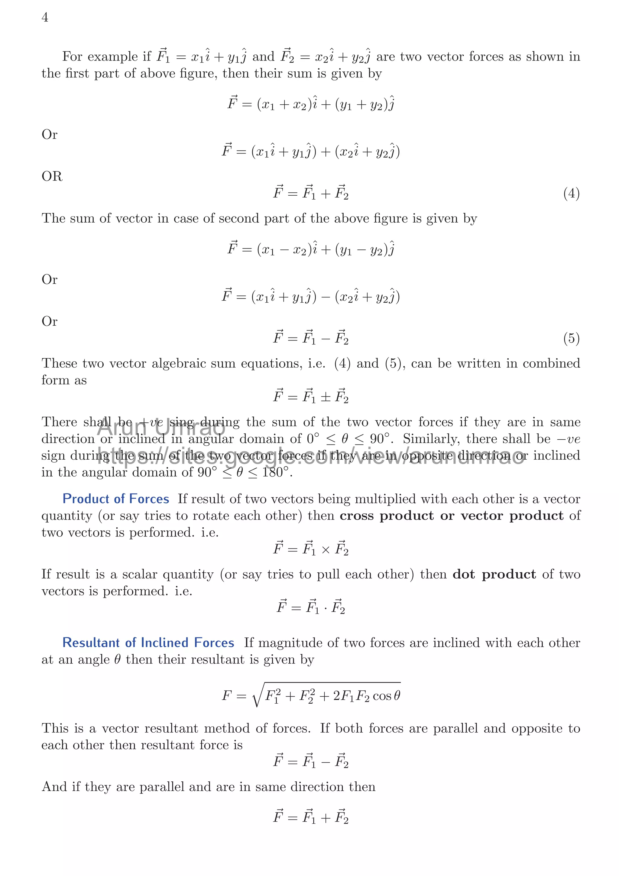 4
For example if 
F1 = x1î + y1ĵ and 
F2 = x2î + y2ĵ are two vector forces as shown in
the ﬁrst part of above ﬁgure, then their sum is given by

F = (x1 + x2)î + (y1 + y2)ĵ
Or

F = (x1î + y1ĵ) + (x2î + y2ĵ)
OR

F = 
F1 + 
F2 (4)
The sum of vector in case of second part of the above ﬁgure is given by

F = (x1 − x2)î + (y1 − y2)ĵ
Or

F = (x1î + y1ĵ) − (x2î + y2ĵ)
Or

F = 
F1 − 
F2 (5)
These two vector algebraic sum equations, i.e. (4) and (5), can be written in combined
form as

F = 
F1 ± 
F2
There shall be +ve sing during the sum of the two vector forces if they are in same
direction or inclined in angular domain of 0◦
≤ θ ≤ 90◦
. Similarly, there shall be −ve
sign during the sum of the two vector forces if they are in opposite direction or inclined
in the angular domain of 90◦
≤ θ ≤ 180◦
.
Product of Forces If result of two vectors being multiplied with each other is a vector
quantity (or say tries to rotate each other) then cross product or vector product of
two vectors is performed. i.e.

F = 
F1 × 
F2
If result is a scalar quantity (or say tries to pull each other) then dot product of two
vectors is performed. i.e.

F = 
F1 · 
F2
Resultant of Inclined Forces If magnitude of two forces are inclined with each other
at an angle θ then their resultant is given by
F =

F2
1 + F2
2 + 2F1F2 cos θ
This is a vector resultant method of forces. If both forces are parallel and opposite to
each other then resultant force is

F = 
F1 − 
F2
And if they are parallel and are in same direction then

F = 
F1 + 
F2
Arun
all be +
all be +
i li
i li
Umrao
ve
ve sing durin
sing duri
d i l
d i l
https://sites.google.com/view/arunumrao
ng the sum of the two vector forces if they are in opposite direction or
ng the sum of the two vector forces if they are in opposite direction or
l d i f 90◦
≤
≤ θ ≤ 180
18 ◦
 