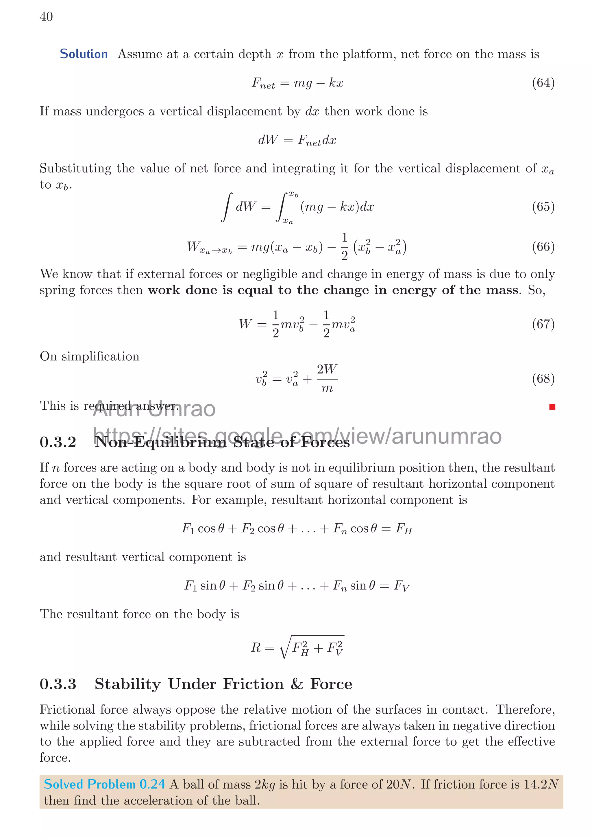 0.3. STABILITY  EQUILIBRIUM 37
To put a mass into the plank, maximum weight of all masses should be not exceed the
tensions of the ropes. The maximum tension support by the both ropes is T1 + T2 which
is 1000N. So the maximum weight shall be
M × 9.8 + 10 × 9.8 = 1000N
It gives M = 92.04kg. This mass can be placed in the plank at suitable location, i.e. at
distance x from the rope that can bear tension of T1. We ﬁnd a suitable position for the
mass in the plank, so that the weight of the mass is distributed rationally between the
two rope and fraction of weight does not exceed the maximum tension supported by the
rope. So, taking moment of force about the mass M, we have
T1 × x = −m ×

l
2
− x

+ T2 × (l − x)
Substituting the values
600 × x = −10 × (0.5 − x) + 400 × (1 − x)
On simpliﬁcation, we shall get x = 0.403 meter from rope that can support maximum
tension upto 600N.
Solved Problem 0.20 A mass-less plank of length l = 1m is supported by two ropes, those
can bear maximum tensions of T1 = 600N and T2 = 400N respectively. A body is put
on the plank and whole system is lifted by a constant acceleration of a = 2m/s2
. Find
the maximum mass of the body that can be lifted without breaking of ropes.
Solution
a
l
T1 T2
a
x l − x
W
The whole system is moving upward with a constant acceleration a = 2m/s2
, hence
the mass should be placed at certain location, so that its fractional weight on the rope
shall not exceed ropes maximum bearable tension. Let it is x from rope that can support
maximum tension upto T1. In this arrangement, upward tensions shall be equal to the
downward tension. Now, using law of forces
(T1 + T2) − Mg = Ma
Substitute the values, we have
600 + 400 = M(2.0 + 9.8)
It gives maximum mass M = 84.75 kilogram approximately.
m
plank and Umrao
m
whole syste
https://sites.google.com/view/arunumrao
https://sites google com/view/arunumrao
imum mass of the body that can be lifted without breaking of ropes.
 