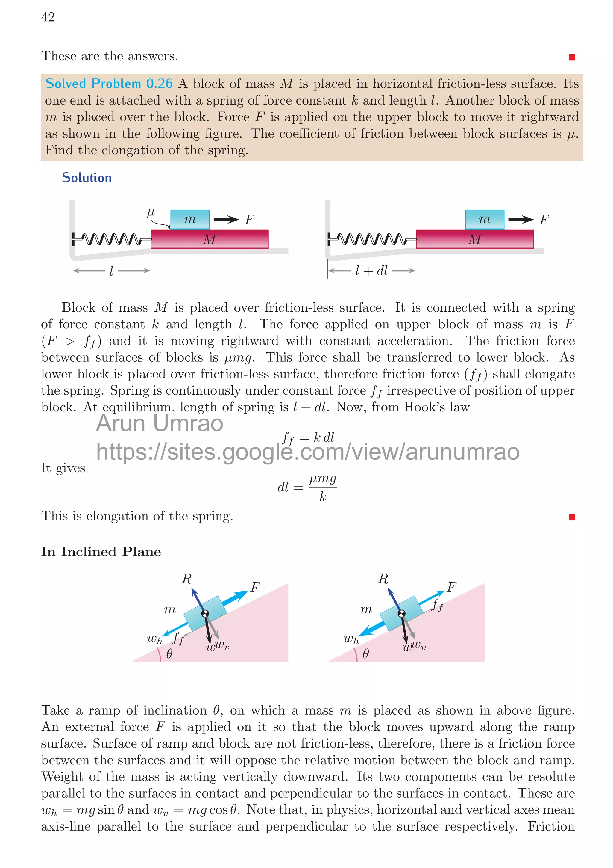 0.3. STABILITY  EQUILIBRIUM 39
the point P. At this case θ  450
and α  00
. The normal on the force line will be
maximum when α = 45◦
.
Solved Problem 0.22 An object subjected to three equal forces. Of them two are perpen-
dicular to each other (one along −x axis and other along −y axis) while third is making
angle θ with horizontal (+x axis) in ﬁrst quadrant. Which of the following statement is
true and explain your answer. (a) It is possible for this object to remain at rest. (b) It is
not possible for this object to remain at rest. (c) Answer can not be given without known
the value of the angle θ and (d) It is not possible to ﬁnd the answer without known forces
and angle.
Solution

F

F

F
θ
x
y

F

F
√
2 
F

F
θ
From the question, two forces are perpendicular to each other, in which one is along
−x axis and other is along −y axis. The resultant of these two forces is
√
2 
F whose
direction shall be 45◦
from the −y axis in counter-clockwise direction at third quadrant.
This resultant force shall be ﬁxed in magnitude as well as in direction. Only third force
may change its direction only within 0 ≥ θ ≤ 90◦
and its magnitude shall be always equal
to F. Now, for the given statements:
a. It is possible for this object to remain at rest. This statement is false. Object can
not remain in rest as the third force shall never be equal to
√
2 
F whatever value of θ is.
b. It is not possible for this object to remain at rest. This statement is true, as third
force is always less than
√
2 
F.
c. This statement is false. We can give correct answer without knowing the value of
the angle θ as given in the part (a) and (b)
d. This statement is false. We can explain the answer well as given in part (a) and
part (b).
Solved Problem 0.23 A mass of mkg is hanging with a spring of spring constant of k. Mass
is undergoing simple harmonic motion in vertical plane. At a certain point its velocity
is v and mass is moving upward direction. Find the total work done by the spring when
mass moves from xa to xb from the rigid platform to which spring is attached. Also ﬁnd
the velocity at the second position.
Arun Umrao
https://sites.google.com/view/arunumrao
the question, two forces are perpendicular to each other, in which one
the question, two forces are perpendicular to each other, in which one
√
 