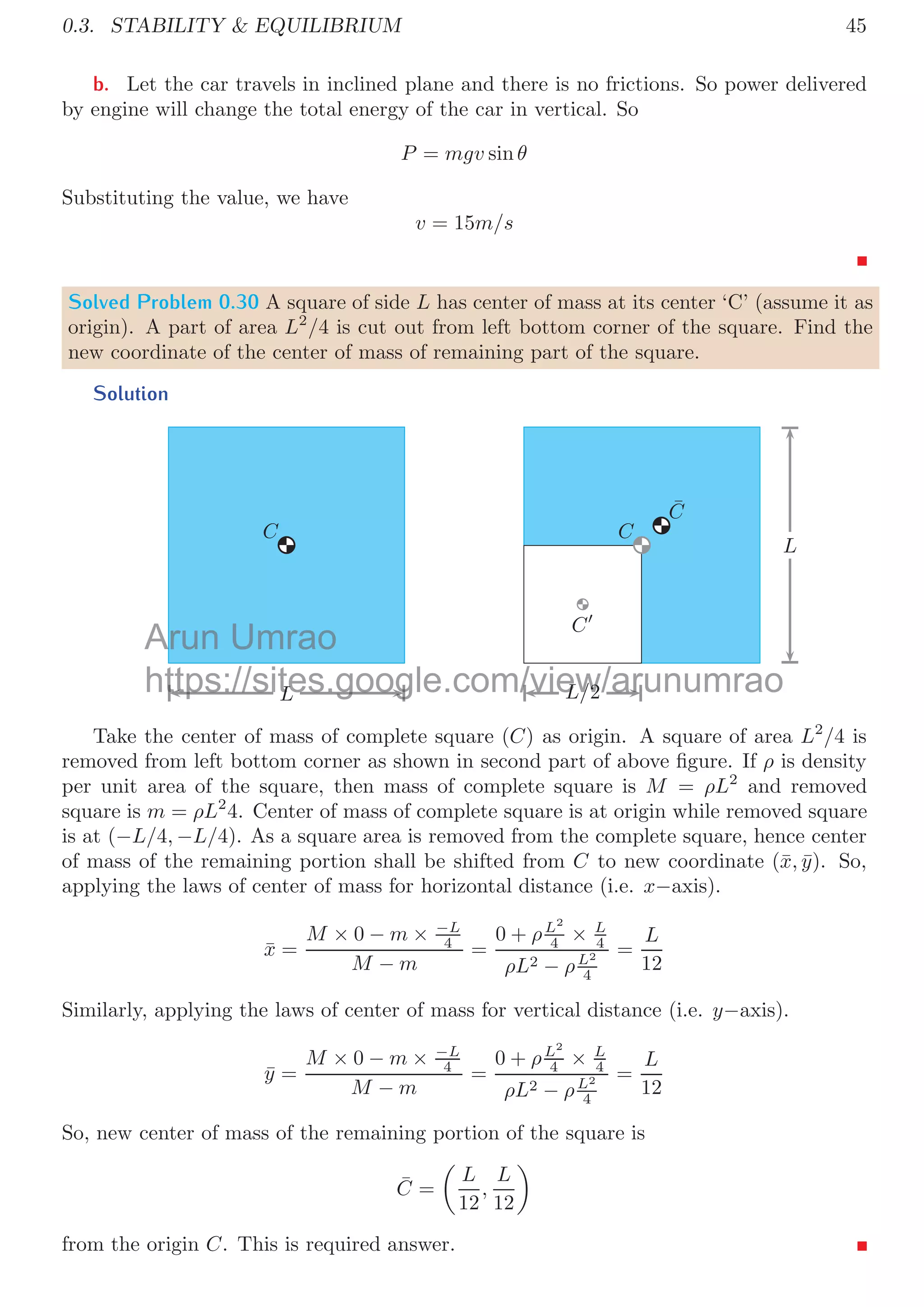 0.3. STABILITY  EQUILIBRIUM 41
Solution
F a
ff
The eﬀective force that causes the motion of the ball is diﬀerence of force applied and
restriction forces, i.e. frictional forces. It means, eﬀective force is 20 − 14.2 = 5.8N. Now
the acceleration of the ball is
5.8 = 2 × a
It gives a = 2.9m/s2
.
In Horizontal Plane
Solved Problem 0.25 Two blocks of mass m1 and m2 are put on a friction-less horizontal
surface. Here, m1 is placed top of the mass m2. The static co-eﬃcient of friction between
the two blocks is μ. A force F is applied on the top block m1. Find (a) When the force
F is small, the two blocks move together. For this case, draw the free body diagram of
both blocks. (b) Find the acceleration when both block moves together. (c) Find the
magnitude of the force F above which the block m1 starts to slide relative to the block
m2.
Solution
a The free body diagram of the two blocks is given below:
m2
m1
F
ff
F
N1
w1
ff
N1
N2
w2
b If both blocks move together on friction-less surface under force F, then acceleration
of the block system is
a =
F
m1 + m2
c Force (F) on block m1 is applied to let the two blocks move together. System
of blocks is placed in friction-less surface. There is no force, other than friction force
between the surfaces of two blocks, acting on the block of mass m2. So maximum force
that can be transferred to lower block by upper block is μm1g that is frictional force (fs)
between the block surfaces. Till the external force F is lesser than fs, both block shall
move together. When F is larger than fs, upper block shall starts sliding over the lower
block. So,
F ≥ fs = μm1g
Arun
de
Umrao
for
https://sites.google.com/view/arunumrao
on
on
 