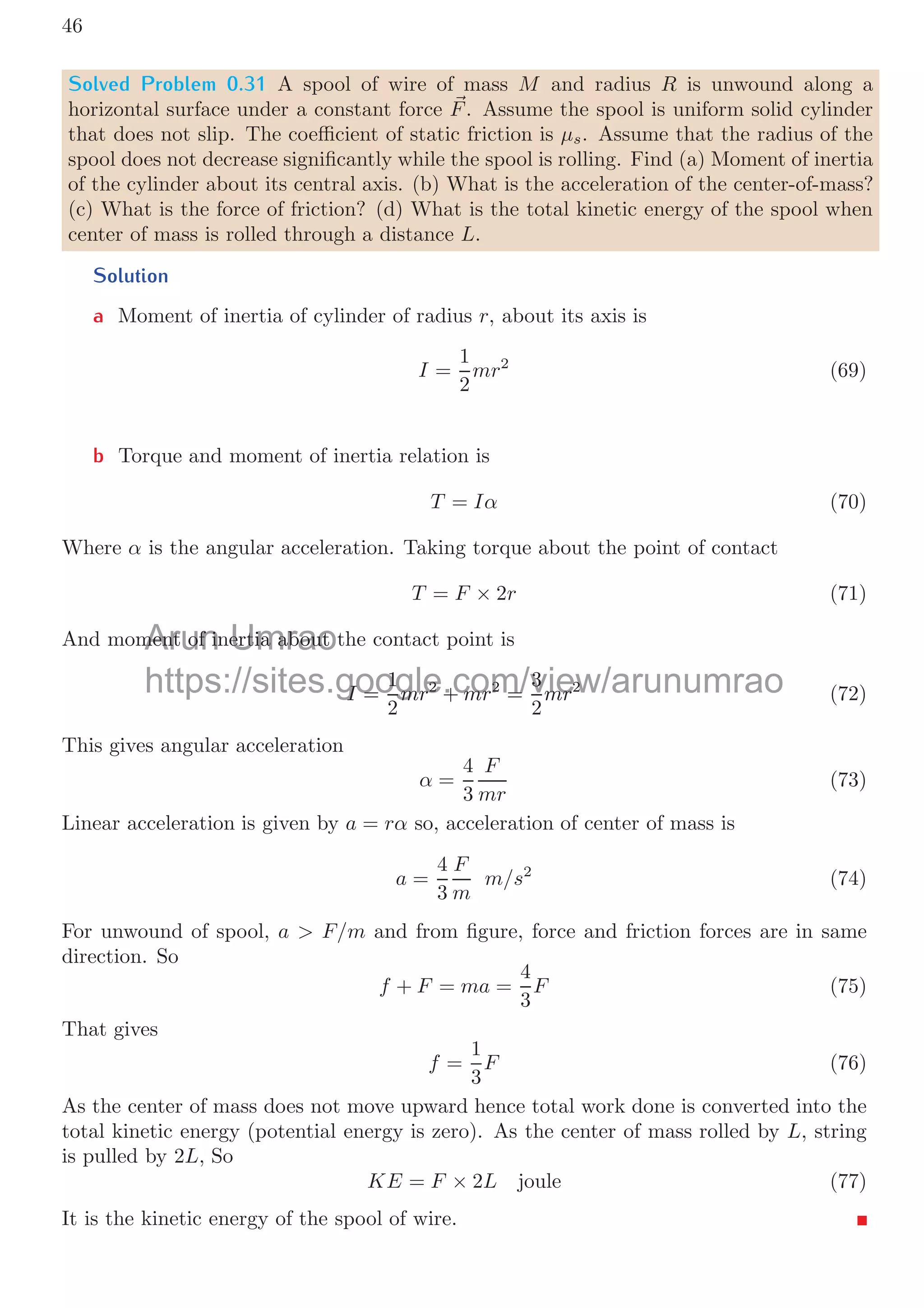 42
These are the answers.
Solved Problem 0.26 A block of mass M is placed in horizontal friction-less surface. Its
one end is attached with a spring of force constant k and length l. Another block of mass
m is placed over the block. Force F is applied on the upper block to move it rightward
as shown in the following ﬁgure. The coeﬃcient of friction between block surfaces is μ.
Find the elongation of the spring.
Solution
M
m F
μ
l
M
m F
l + dl
Block of mass M is placed over friction-less surface. It is connected with a spring
of force constant k and length l. The force applied on upper block of mass m is F
(F  ff ) and it is moving rightward with constant acceleration. The friction force
between surfaces of blocks is μmg. This force shall be transferred to lower block. As
lower block is placed over friction-less surface, therefore friction force (ff ) shall elongate
the spring. Spring is continuously under constant force ff irrespective of position of upper
block. At equilibrium, length of spring is l + dl. Now, from Hook’s law
ff = k dl
It gives
dl =
μmg
k
This is elongation of the spring.
In Inclined Plane
θ
m
F
wh ff
wwv
R
θ
m
F
wh
ff
wwv
R
Take a ramp of inclination θ, on which a mass m is placed as shown in above ﬁgure.
An external force F is applied on it so that the block moves upward along the ramp
surface. Surface of ramp and block are not friction-less, therefore, there is a friction force
between the surfaces and it will oppose the relative motion between the block and ramp.
Weight of the mass is acting vertically downward. Its two components can be resolute
parallel to the surfaces in contact and perpendicular to the surfaces in contact. These are
wh = mg sin θ and wv = mg cos θ. Note that, in physics, horizontal and vertical axes mean
axis-line parallel to the surface and perpendicular to the surface respectively. Friction
Arun Umrao
g
https://sites.google.com/view/arunumrao
ff
f
 