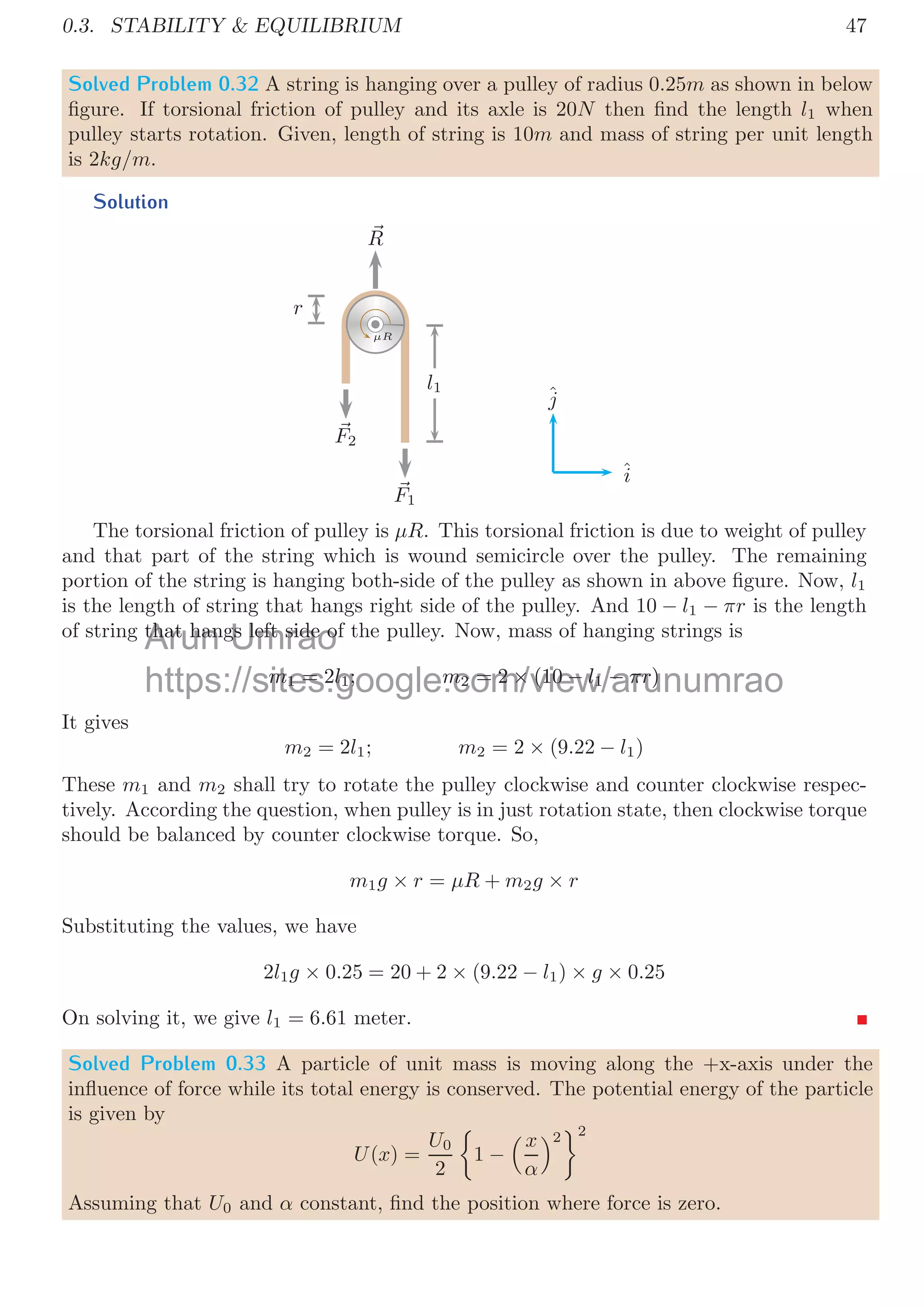 0.3. STABILITY  EQUILIBRIUM 43
force between pair of surfaces depends on the net load/force acting perpendicular
to the surfaces in contact or on net reaction acting perpendicular to the surfaces in
contact. Therefore, friction force is
ff = μR = μwv = μmg cos θ
The weight force that may move the block in the ramp surface is acting on the mass,
parallel to the surface of the ramp and leftward as shown in the above ﬁgure.
wh = μmg sin θ
Now, there are three cases:
When wh  F In this case block shall move in upward direction and parallel to
the ramp surface. Friction force will be in downward direction and parallel to the ramp
surface. Note that friction force is always opposite to the direction of acting force.
When wh  F In this case block shall move in downward direction and parallle to the
ramp surface. Friction force will be in upward direction and parallel to the ramp surface.
Note that friction force is always opposite to the direction of acting force.
When wh = F In this case all forces along the surface of slope are balanced, hence
block shall remain in rest.
Solved Problem 0.27 a 10g ball rolls down a 1.2m high slope and leaves it with a velocity
of 4m/s. How much work is done by the friction.
Solution
v1
v2
m
h
The work done by friction force is change in total energy of the body between two
states. Now for the ball
Wfric =


mgh1 +
1
2
mv2
1

−


mgh2 +
1
2
mv2
2

Taking upper height as state ‘1’ and lower base as state ‘2’. So
Wfric =


0.01 × 10 × 1.2 +
1
2
× 0.01 × 02

−


0.01 × 10 × 0 +
1
2
× 0.01 × 42

On solving
Wfric = 0.04J
Arun
Problem
H
Umrao
.27 a 10g ba
h k i d
https://sites.google.com/view/arunumrao
htt // it l / i /
on
 