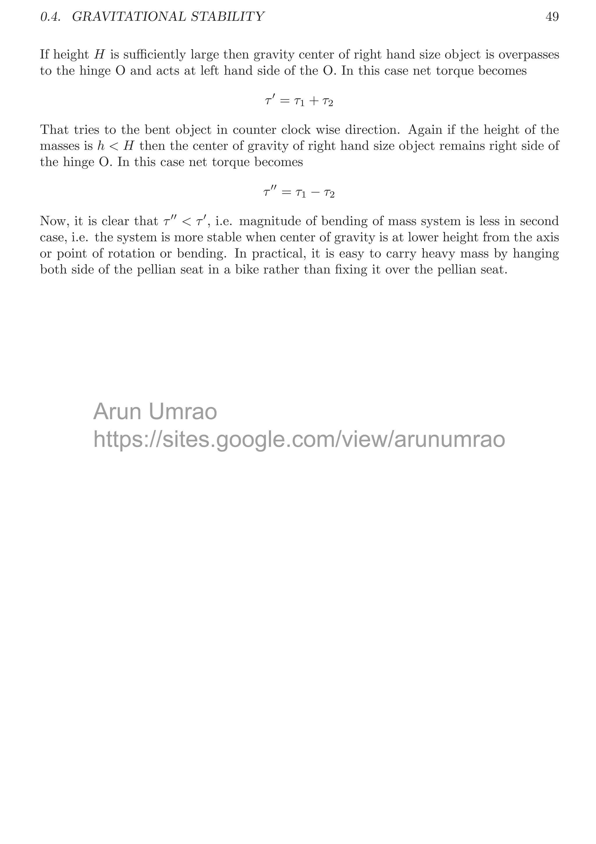 0.3. STABILITY  EQUILIBRIUM 45
b. Let the car travels in inclined plane and there is no frictions. So power delivered
by engine will change the total energy of the car in vertical. So
P = mgv sin θ
Substituting the value, we have
v = 15m/s
Solved Problem 0.30 A square of side L has center of mass at its center ‘C’ (assume it as
origin). A part of area L2
/4 is cut out from left bottom corner of the square. Find the
new coordinate of the center of mass of remaining part of the square.
Solution
L
C
L/2
C
L
C
C̄
Take the center of mass of complete square (C) as origin. A square of area L2
/4 is
removed from left bottom corner as shown in second part of above ﬁgure. If ρ is density
per unit area of the square, then mass of complete square is M = ρL2
and removed
square is m = ρL2
4. Center of mass of complete square is at origin while removed square
is at (−L/4, −L/4). As a square area is removed from the complete square, hence center
of mass of the remaining portion shall be shifted from C to new coordinate (x̄, ȳ). So,
applying the laws of center of mass for horizontal distance (i.e. x−axis).
x̄ =
M × 0 − m × −L
4
M − m
=
0 + ρL2
4 × L
4
ρL2 − ρL2
4
=
L
12
Similarly, applying the laws of center of mass for vertical distance (i.e. y−axis).
ȳ =
M × 0 − m × −L
4
M − m
=
0 + ρL2
4 × L
4
ρL2 − ρL2
4
=
L
12
So, new center of mass of the remaining portion of the square is
C̄ =

L
12
,
L
12

from the origin C. This is required answer.
Arun
A Umrao
https://sites.google.com/view/arunumrao
t
tt g
og
tps://sites.goog
ite
L /
/v r
ar
view/ar
ew/
L/2
 