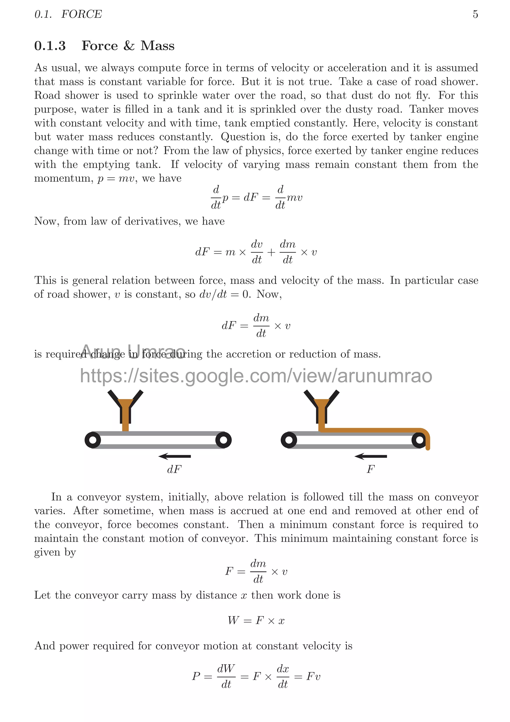 0.1. FORCE 5
0.1.3 Force  Mass
As usual, we always compute force in terms of velocity or acceleration and it is assumed
that mass is constant variable for force. But it is not true. Take a case of road shower.
Road shower is used to sprinkle water over the road, so that dust do not ﬂy. For this
purpose, water is ﬁlled in a tank and it is sprinkled over the dusty road. Tanker moves
with constant velocity and with time, tank emptied constantly. Here, velocity is constant
but water mass reduces constantly. Question is, do the force exerted by tanker engine
change with time or not? From the law of physics, force exerted by tanker engine reduces
with the emptying tank. If velocity of varying mass remain constant them from the
momentum, p = mv, we have
d
dt
p = dF =
d
dt
mv
Now, from law of derivatives, we have
dF = m ×
dv
dt
+
dm
dt
× v
This is general relation between force, mass and velocity of the mass. In particular case
of road shower, v is constant, so dv/dt = 0. Now,
dF =
dm
dt
× v
is required change in force during the accretion or reduction of mass.
dF F
In a conveyor system, initially, above relation is followed till the mass on conveyor
varies. After sometime, when mass is accrued at one end and removed at other end of
the conveyor, force becomes constant. Then a minimum constant force is required to
maintain the constant motion of conveyor. This minimum maintaining constant force is
given by
F =
dm
dt
× v
Let the conveyor carry mass by distance x then work done is
W = F × x
And power required for conveyor motion at constant velocity is
P =
dW
dt
= F ×
dx
dt
= Fv
Arun
ed change
ed chang Umrao
in force dur
in force dur
https://sites.google.com/view/arunumrao
 