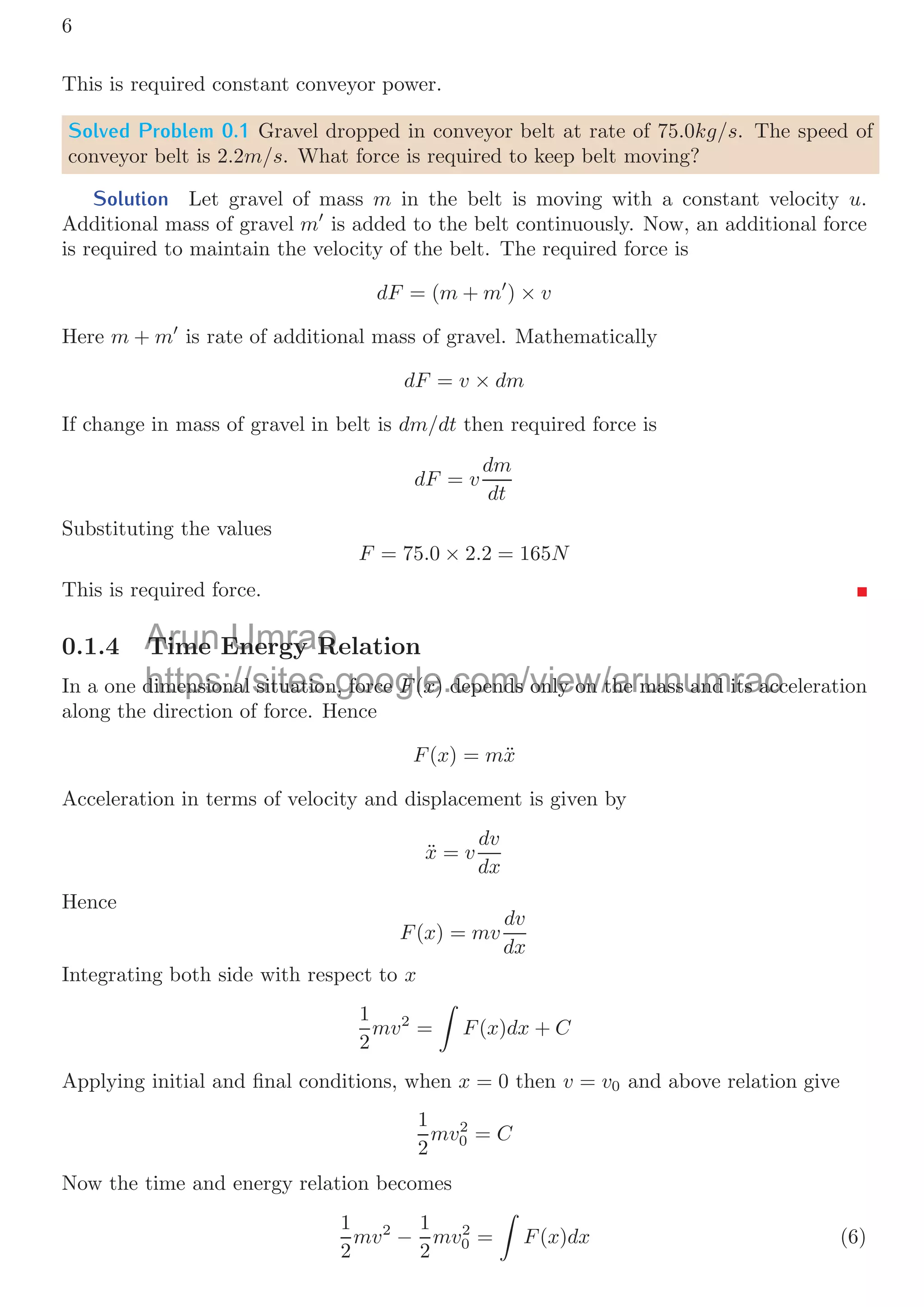 6
This is required constant conveyor power.
Solved Problem 0.1 Gravel dropped in conveyor belt at rate of 75.0kg/s. The speed of
conveyor belt is 2.2m/s. What force is required to keep belt moving?
Solution Let gravel of mass m in the belt is moving with a constant velocity u.
Additional mass of gravel m
is added to the belt continuously. Now, an additional force
is required to maintain the velocity of the belt. The required force is
dF = (m + m
) × v
Here m + m
is rate of additional mass of gravel. Mathematically
dF = v × dm
If change in mass of gravel in belt is dm/dt then required force is
dF = v
dm
dt
Substituting the values
F = 75.0 × 2.2 = 165N
This is required force.
0.1.4 Time Energy Relation
In a one dimensional situation, force F(x) depends only on the mass and its acceleration
along the direction of force. Hence
F(x) = mẍ
Acceleration in terms of velocity and displacement is given by
ẍ = v
dv
dx
Hence
F(x) = mv
dv
dx
Integrating both side with respect to x
1
2
mv2
=

F(x)dx + C
Applying initial and ﬁnal conditions, when x = 0 then v = v0 and above relation give
1
2
mv2
0 = C
Now the time and energy relation becomes
1
2
mv2
−
1
2
mv2
0 =

F(x)dx (6)
Arun
Time
Time Umrao
Energy R
Energy R
https://sites.google.com/view/arunumrao
dimensional situation, force
dimensional situation, force F
F(
(x
x) depends only on the mass and its acc
) depends only on the mass and its acc
 
