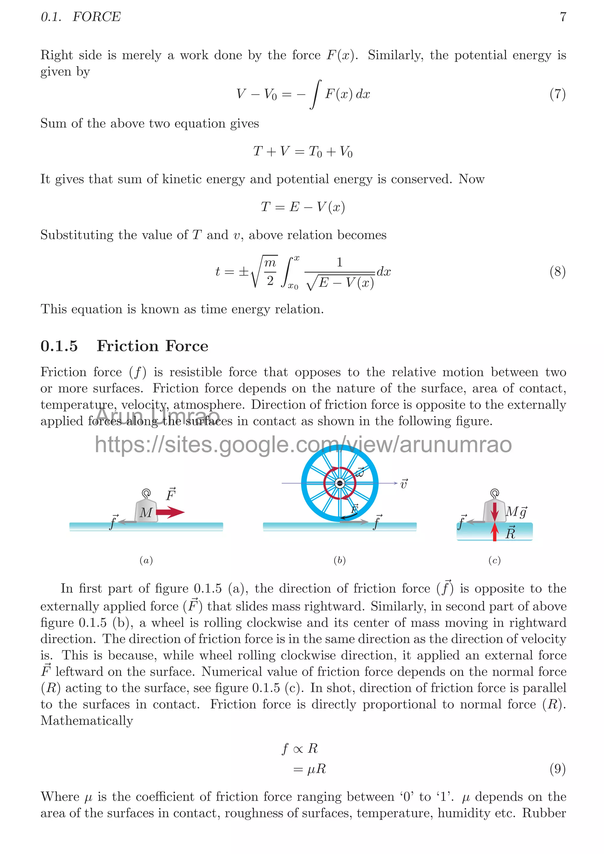 0.1. FORCE 7
Right side is merely a work done by the force F(x). Similarly, the potential energy is
given by
V − V0 = −

F(x) dx (7)
Sum of the above two equation gives
T + V = T0 + V0
It gives that sum of kinetic energy and potential energy is conserved. Now
T = E − V (x)
Substituting the value of T and v, above relation becomes
t = ±

m
2
 x
x0
1

E − V (x)
dx (8)
This equation is known as time energy relation.
0.1.5 Friction Force
Friction force (f) is resistible force that opposes to the relative motion between two
or more surfaces. Friction force depends on the nature of the surface, area of contact,
temperature, velocity, atmosphere. Direction of friction force is opposite to the externally
applied forces along the surfaces in contact as shown in the following ﬁgure.
M

F

f
(a)

v

ω

F

f
(b)
M
g

R

f
(c)
In ﬁrst part of ﬁgure 0.1.5 (a), the direction of friction force (
f) is opposite to the
externally applied force (
F) that slides mass rightward. Similarly, in second part of above
ﬁgure 0.1.5 (b), a wheel is rolling clockwise and its center of mass moving in rightward
direction. The direction of friction force is in the same direction as the direction of velocity
is. This is because, while wheel rolling clockwise direction, it applied an external force

F leftward on the surface. Numerical value of friction force depends on the normal force
(R) acting to the surface, see ﬁgure 0.1.5 (c). In shot, direction of friction force is parallel
to the surfaces in contact. Friction force is directly proportional to normal force (R).
Mathematically
f ∝ R
= μR (9)
Where μ is the coeﬃcient of friction force ranging between ‘0’ to ‘1’. μ depends on the
area of the surfaces in contact, roughness of surfaces, temperature, humidity etc. Rubber
Arun
ure, velo
ur
orces alo
orces alo Umrao
ity, atmosph
ity
g the surfac
g the surfac
https://sites.google.com/view/arunumrao
vi
vi
m/
/
om
m
om/vie
 