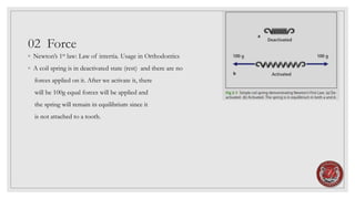 02 Force
◦ Newton’s 1st law: Law of intertia. Usage in Orthodontics
◦ A coil spring is in deactivated state (rest) and there are no
forces applied on it. After we activate it, there
will be 100g equal forces will be applied and
the spring will remain in equilibrium since it
is not attached to a tooth.
 