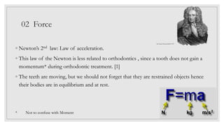 02 Force
◦ Newton’s 2nd law: Law of acceleration.
◦ This law of the Newton is less related to orthodontics , since a tooth does not gain a
momentum* during orthodontic treatment. [1]
◦ The teeth are moving, but we should not forget that they are restrained objects hence
their bodies are in equilibrium and at rest.
* Not to confuse with Moment
Sir Isaac Newton1643-1727
 