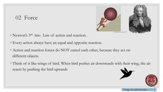02 Force
◦ Newton’s 3rd law: Law of action and reaction.
◦ Every action always have an equal and opposite reaction.
◦ Action and reaction forces do NOT cancel each other, because they act on
different objects
◦ Think of it like wings of bird. When bird pushes air downwards with their wing, the air
reacts by pushing the bird upwards
Usage in orthodontics
Sir Isaac Newton1643-1727
 