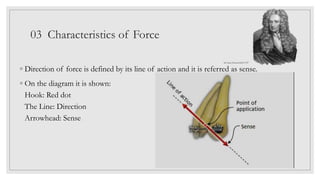 03 Characteristics of Force
◦ Direction of force is defined by its line of action and it is referred as sense.
◦ On the diagram it is shown:
Hook: Red dot
The Line: Direction
Arrowhead: Sense
Sir Isaac Newton1643-1727
 
