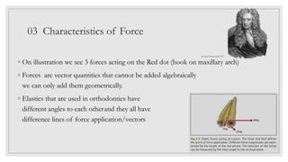 03 Characteristics of Force
◦ On illustration we see 3 forces acting on the Red dot (hook on maxillary arch)
◦ Forces are vector quantities that cannot be added algebraically
we can only add them geometrically.
◦ Elastics that are used in orthodontics have
different angles to each otherand they all have
difference lines of force application/vectors
Sir Isaac Newton1643-1727
 
