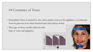 ◦ Intermittent force is reduced to zero when patient removes the appliance, it continuous
from its previous level when inserted back and reduces slowly.
◦ This type of force usually achieved with
help of extra oral appliance.
04 Constancy of Force
 