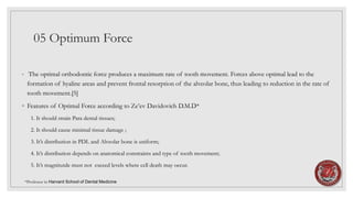 05 Optimum Force
◦ The optimal orthodontic force produces a maximum rate of tooth movement. Forces above optimal lead to the
formation of hyaline areas and prevent frontal resorption of the alveolar bone, thus leading to reduction in the rate of
tooth movement.[5]
◦ Features of Optimal Force according to Ze’ev Davidovich D.M.D*
1. It should strain Para dental tissues;
2. It should cause minimal tissue damage ;
3. It’s distribution in PDL and Alveolar bone is uniform;
4. It’s distribution depends on anatomical constraints and type of tooth movement;
5. It’s magnitutde must not exceed levels where cell death may occur.
*Professor in Harvard School of Dental Medicine
 