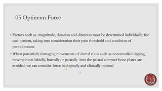05 Optimum Force
◦ Factors such as magnitude, duration and direction must be determined individually for
each patient, taking into consideration their pain threshold and condition of
periodontium.
◦ When potentially damaging movements of dental roots such as uncontrolled tipping,
moving roots labially, buccally or palatally into the palatal compact bone plates are
avoided, we can consider force biologically and clinically optimal
 