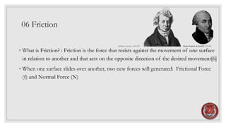 06 Friction
◦ What is Friction? : Friction is the force that resists against the movement of one surface
in relation to another and that acts on the opposite direction of the desired movement[6]
◦ When one surface slides over another, two new forces will generated: Frictional Force
(f) and Normal Force (N)
Guillaume Amontons 1663-1705 Charles-Augustin de Coulomb 1736-1894
 