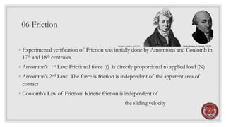 06 Friction
◦ Experimental verification of Friction was initially done by Amomtons and Coulomb in
17th and 18th centruies.
◦ Amomton’s 1st Law: Frictional force (f) is directly proportional to applied load (N)
◦ Amomton’s 2nd Law: The force is friction is independent of the apparent area of
contact
◦ Coulomb’s Law of Friction: Kinetic friction is independent of
the sliding velocity
Guillaume Amontons 1663-1705 Charles-Augustin de Coulomb 1736-1894
 