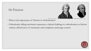 06 Friction
◦ What is the importance of Friction in Orthodontics?
◦ Orthodontic sliding mechanics represents a clinical challenge to orthodontists as friction
reduces effectiveness of mechanics and complicate anchorage control.
Guillaume Amontons 1663-1705 Charles-Augustin de Coulomb 1736-1894
 