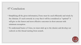 07 Conclusion
◦ Simplifying all the given information, Force must be used efficiently and wisely by
the clinician. If used correctly in a way that it will be considered as “optimal” it
will give us the fastest and most effective outcomes in short amount with
minimum resorption.
◦ To understand basics of force, we must stick up to the classics and develop our
outlook on this thread starting from scratch.
 