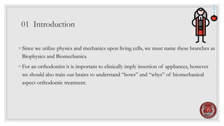 01 Introduction
◦ Since we utilize physics and mechanics upon living cells, we must name these branches as
Biophysics and Biomechanics.
◦ For an orthodontist it is important to clinically imply insertion of appliances, however
we should also train our brains to understand “hows” and “whys” of biomechanical
aspect orthodontic treatment.
 