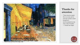 Thanks for
attention
◦ “There may be a great
fire in our soul, yet no
one ever comes to warm
himself at it,
and the passers-by see
only a wisp of smoke.”
― Vincent van Gogh.
Café, le soir, by Vincent Van Gogh 1888
 